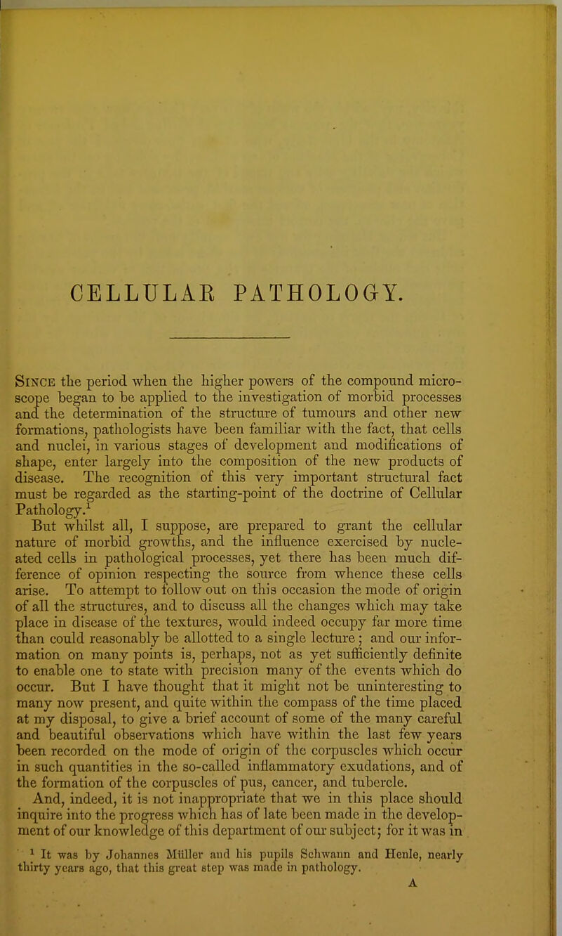 CELLULAE PATHOLOGY. Since the period when the higher powers of the compound micro- scope began to be applied to the investigation of morbid processes and the determination of the structure of tumours and other new formations, pathologists have been familiar with the fact, that cells and nuclei, in various stages of development and modifications of shape, enter largely into the composition of the new products of disease. The recognition of this very important structural fact must be regarded as the starting-point of the doctrine of Cellular Pathology.1 But whilst all, I suppose, are prepared to grant the cellular nature of morbid growths, and the influence exercised by nucle- ated cells in pathological processes, yet there has been much dif- ference of opinion respecting the source from whence these cells arise. To attempt to follow out on this occasion the mode of origin of all the structures, and to discuss all the changes which may take place in disease of the textures, would indeed occupy far more time than could reasonably be allotted to a single lecture; and our infor- mation on many points is, perhaps, not as yet sufficiently definite to enable one to state with precision many of the events which do occur. But I have thought that it might not be uninteresting to many now present, and quite within the compass of the time placed at my disposal, to give a brief account of some of the many careful and beautiful observations which have within the last few years been recorded on the mode of origin of the corpuscles which occur in such quantities in the so-called inflammatory exudations, and of the formation of the corpuscles of pus, cancer, and tubercle. And, indeed, it is not inappropriate that we in this place should inquire into the progress which has of late been made in the develop- ment of our knowledge of this department of our subject; for it was in 1 It was by Johannes Miillcr and his pupils Schwann and Henle, nearly thirty years ago, that this great step was made in pathology.