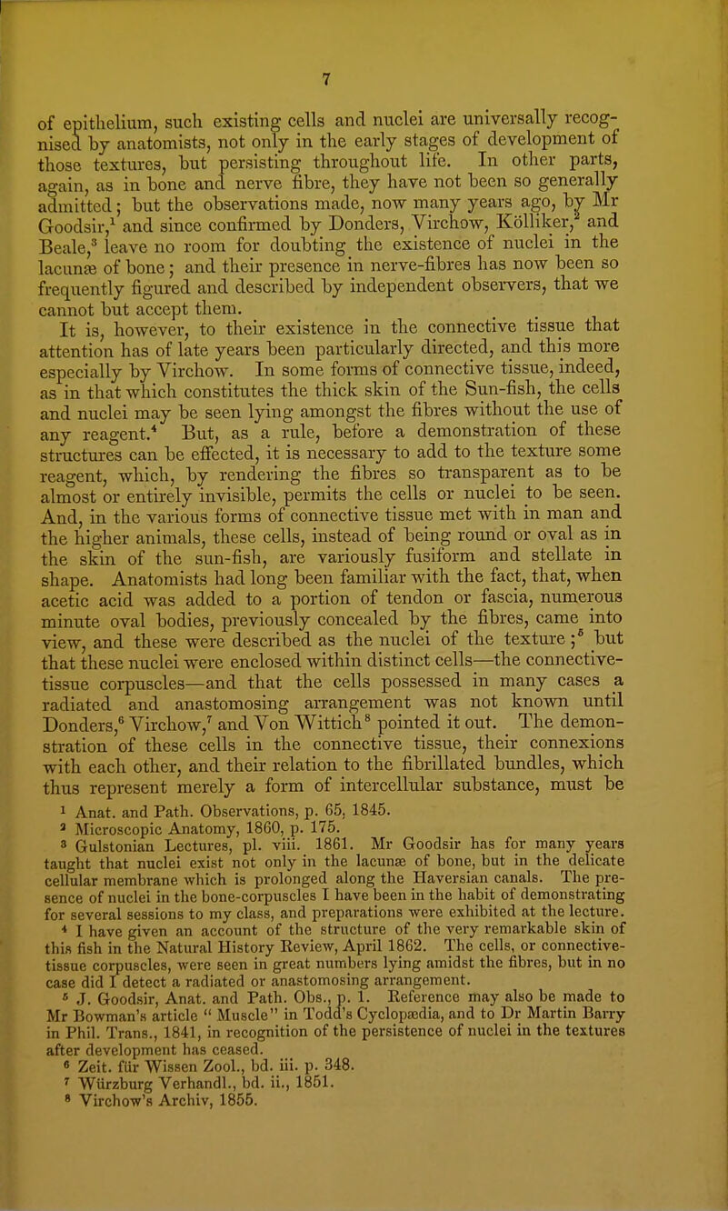 of epithelium, such existing cells and nuclei are universally recog- nised by anatomists, not only in the early stages of development of those textures, but persisting throughout life. In other parts, again, as in bone and nerve fibre, they have not been so generally admitted; but the observations made, now many years ago, by Mr Goodsir,1 and since confirmed by Donders, Virchow, Kolliker, and Beale,3 leave no room for doubting the existence of nuclei in the lacunas of bone; and their presence in nerve-fibres has now been so frequently figured and described by independent observers, that we cannot but accept them. It is, however, to their existence in the connective tissue that attention has of late years been particularly directed, and this more especially by Virchow. In some forms of connective tissue, indeed, as in that which constitutes the thick skin of the Sun-fish, the cells and nuclei may be seen lying amongst the fibres without the use of any reagent.* But, as a rule, before a demonstration of these structures can be effected, it is necessary to add to the texture some reagent, which, by rendering the fibres so transparent as to be almost or entirely invisible, permits the cells or nuclei to be seen. And, in the various forms of connective tissue met with in man and the higher animals, these cells, instead of being round or oval as in the skin of the sun-fish, are variously fusiform and stellate in shape. Anatomists had long been familiar with the fact, that, when acetic acid was added to a portion of tendon or fascia, numerous minute oval bodies, previously concealed by the fibres, came into view, and these were described as the nuclei of the texture ;6 but that these nuclei were enclosed within distinct cells—the connective- tissue corpuscles—and that the cells possessed in many cases a radiated and anastomosing arrangement was not known until Donders,6 Virchow,7 and Von Wittich8 pointed it out. _ The demon- stration of these cells in the connective tissue, their connexions with each other, and their relation to the fibrillated bundles, which thus represent merely a form of intercellular substance, must be 1 Anat. and Path. Observations, p. 65, 1845. 3 Microscopic Anatomy, 1860, p. 175. 3 Gulstonian Lectures, pi. viii. 1861. Mr Goodsir has for many years taught that nuclei exist not only in the lacunae of bone, but in the delicate cellular membrane which is prolonged along the Haversian canals. The pre- sence of nuclei in the bone-corpuscles I have been in the habit of demonstrating for several sessions to my class, and preparations were exhibited at the lecture. 4 I have given an account of the structure of the very remai'kable skin of this fish in the Natural History Review, April 1862. The cells, or connective- tissue corpuscles, were seen in great numbers lying amidst the fibres, but in no case did I detect a radiated or anastomosing arrangement. 6 J. Goodsir, Anat. and Path. Obs., p. 1. Reference may also be made to Mr Bowman's article  Muscle in Todd's Cyclopaedia, and to Dr Martin Barry in Phil. Trans., 1841, in recognition of the persistence of nuclei in the textures after development has ceased. 6 Zeit. fur Wissen Zool., bd. iii. p. 348. 7 Wiirzburg Verhandl., bd. ii., 1851. 8 Virchow's Archiv, 1855.
