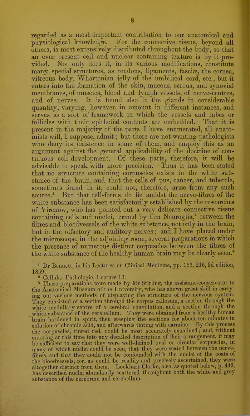 regarded as a most important contribution to our anatomical and physiological knowledge. For the connective tissue, beyond all others, is most extensively distributed throughout the body, so that an ever present cell and nuclear containing texture is by it pro- vided. Not only does it, in its various modifications, constitute many special structures, as tendons, ligaments, fasciae, the cornea, vitreous body, Whartonian jelly of the umbilical cord, etc., but it enters into the formation of the skin, mucous, serous, and synovial membranes, of muscles, blood and lymph vessels, of nerve-centres, and of nerves. It is found also in the glands in considerable quantity, varying, however, in amount in different instances, and serves as a sort of framework in which the vessels and tubes or follicles with their epithelial contents are embedded. That it is present in the majority of the parts I have enumerated, all anato- mists will, I suppose, admit 5 but there are not wanting pathologists who deny its existence in some of them, and employ this as an argument against the general applicability of the doctrine of con- tinuous cell-development. Of these parts, therefore, it will be advisable to speak with more precision. Thus it has been stated that no structure containing corpuscles exists in the white sub- stance of the brain, and that the cells of pus, cancer, and tubercle, sometimes found in it, could not, therefore, arise from any such source.1 But that cell-forms do lie amidst the nerve-fibres of the white substance has been satisfactorily established by the researches of Virchow, who has pointed out a very delicate connective tissue containing cells and nuclei, termed by him Neuroglia,2 between the fibres and bloodvessels of the white substance, not only in the brain, but in the olfactory and auditory nerves ; and. I have placed under the microscope, in the adjoining room, several preparations in which the presence of numerous distinct corpuscles between the fibres of the white substance of the healthy human brain may be clearly seen.* 1 Dr Bennett, in his Lectures on Clinical Medicine, pp. 153, 216, 3d edition, 1859. 2 Cellular Pathologie, Lecture 13. 8 These preparations were made by Mr Stirling, the assistant-conservator to the Anatomical Museum of the University, who has shown great skill in carry- ing out various methods of displaying the structure of the nervous system. They consisted of a section through the corpus callosum, a section through the white medullary centre of a cerebral convolution, and a section through the white substance of the cerebellum. They were obtained from a healthy human brain hardened in spirit, then steeping the sections for about ten minutes in solution of chromic acid, and afterwards tinting with carmine. By this process the corpuscles, tinted red, could be most accurately examined; and, without entering at this time into any detailed description of their arrangement, it may be sufficient to say that they were well-defined oval or circular corpuscles, in many of which nuclei could be seen, that they were seated between the nerve- fibres, and that they could not be confounded with the nuclei of the coats of the bloodvessels, for, as could be readily and precisely ascertained, they were altogether distinct from them. Lockhart Clarke, also, as quoted below, p. 442, has described nuclei abundantly scattered throughout both the white and grey substance of the cerebrum and cerebellum.