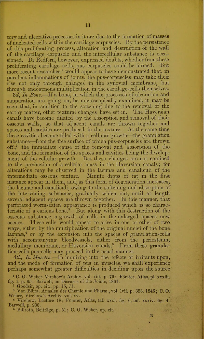 tory and ulcerative processes in it are due to the formation of masses of nucleated cells within the cartilage corpuscles. By the persistence of this proliferating process, alteration and destruction of the wall of the cartilage corpuscle and the intercellular substance is occa- sioned. Dr Redfern, however, expressed doubts, whether from these proliferating cartilage cells, pus corpuscles could be formed. But more recent researches1 would appear to have demonstrated that, in purulent inflammations of joints, the pus-corpuscles may take their rise not only through changes in the synovial membrane, but through endogenous multiplication in the cartilage-cells themselves. Bd, In Bone.—If a bone, in which the processes of ulceration and suppuration are going on, be microscopically examined, it may be seen that, in addition to the softening due to the removal of the earthy matter, other textural changes have set in. The Haversian canals have become dilated by the absorption and removal of their osseous walls, so that adjacent canals are thrown together and spaces and cavities are produced in the texture. At the same time these cavities become filled with a cellular growth—the granulation substance—from the free surface of which pus-corpuscles are thrown off f the immediate cause of the removal and absorption of the bone, and the formation of the spaces and cavities being the develop- ment of the cellular growth. But these changes are not confined to the production of a cellular mass in the Haversian canals; for alterations may be observed in the lacunas and canaliculi of the intermediate osseous texture. Minute drops of fat in the first instance appear in them, and, as this form of degeneration increases, the lacunas and canaliculi, owing to the softening and absorption of the intervening substance, gradually widen out, until at length several adjacent spaces are thrown together. In this manner, that perforated worm-eaten appearance is produced which is so charac- teristic of a carious bone.3 But along with this destruction of the osseous substance, a growth of cells in the enlarged spaces now occurs. These cells would appear to arise in one or other of two ways, either by the multiplication of the original nuclei of the bone lacuna},4 or by the extension into the spaces of granulation-cells with accompanying bloodvessels, either from the periosteum, medullary membrane, or Haversian canals.8 From these granula- tion-cells pus-cells may proceed in the usual manner. 4lh, In Muscles.—In inquiring into the effects of irritants upon, and the mode of formation of pus in muscles, we shall experience perhaps somewhat greater difficulties in deciding upon the source 1 C. 0. Weber, Virchow's Archiv, vol. xiii. p. 79 ; Forster, Atlas, pi. xxxiii. fig. 1, p. 65; Barwell, on Diseases of the Joints, 1861. 2 Goodsir, op. cit., pp. 15, 71. 8 Von Bibra, Annalen der Chemie nnd Pharm., vol. lvii. p. 356, 1846; C. O. Weber, Virchow's Archiv, vol. xv. 4 Virchow, Lecture 18; Forster, Atlas, taf. xxxi. fig. 6, taf. xxxiv. fig. 4 Banvell, p. 238. 4 Billroth, Beitragc, p. 51; C. 0. Weber, op. cit. B
