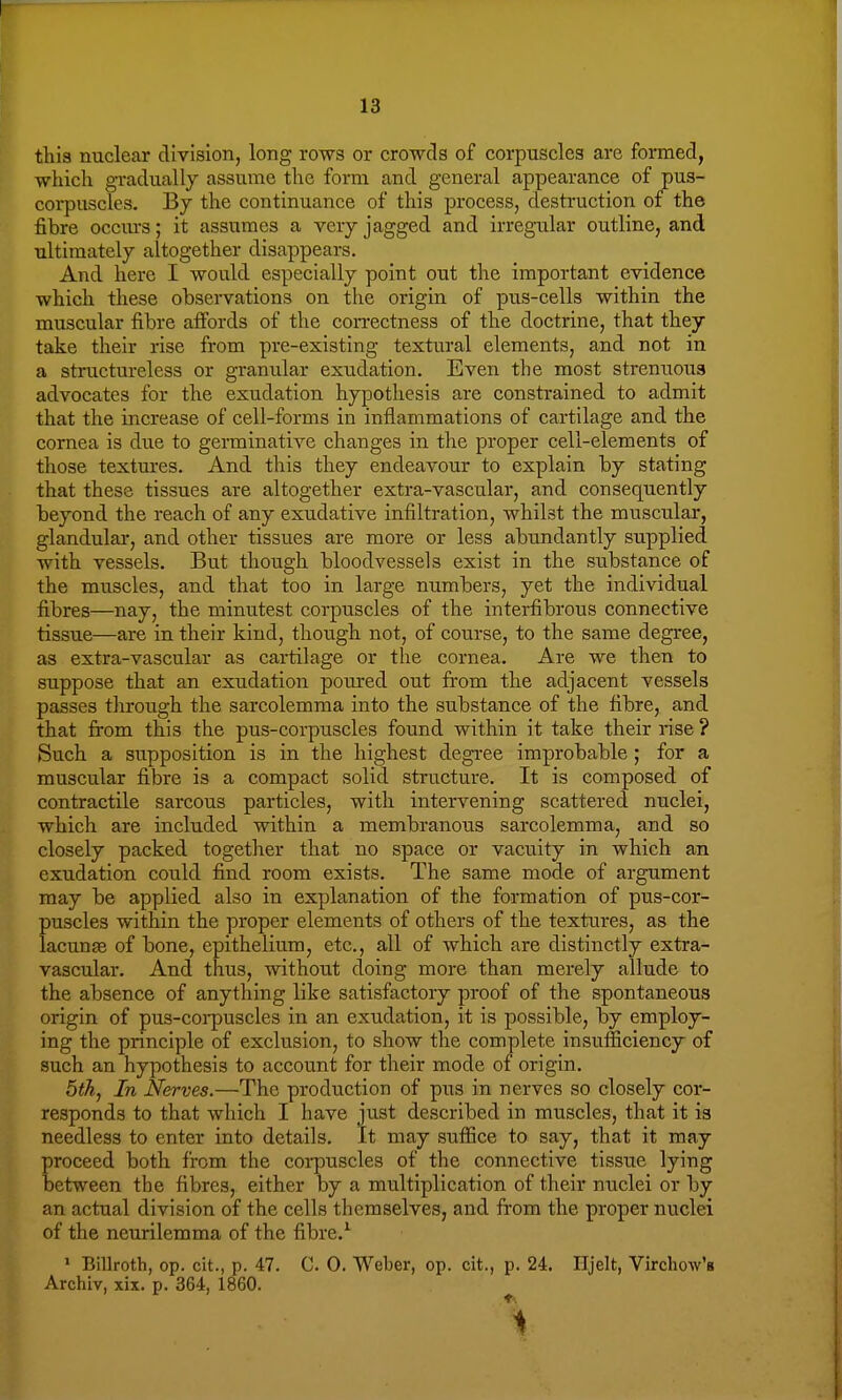 this nuclear division, long rows or crowds of corpuscles are formed, which gradually assume the form and general appearance of pus- corpuscles. By the continuance of this process, destruction of the fibre occiu-s; it assumes a very jagged and irregular outline, and ultimately altogether disappears. And here I would especially point out the important evidence which these observations on the origin of pus-cells within the muscular fibre affords of the correctness of the doctrine, that they take their rise from pre-existing textural elements, and not in a structureless or granular exudation. Even the most strenuous advocates for the exudation hypothesis are constrained to admit that the increase of cell-forms in inflammations of cartilage and the cornea is due to germinative changes in the proper cell-elements of those textures. And this they endeavour to explain by stating that these tissues are altogether extra-vascular, and consequently beyond the reach of any exudative infiltration, whilst the muscular, glandular, and other tissues are more or less abundantly supplied with vessels. But though bloodvessels exist in the substance of the muscles, and that too in large numbers, yet the individual fibres—nay, the minutest corpuscles of the interfibrous connective tissue—are in their kind, though not, of course, to the same degree, as extra-vascular as cartilage or the cornea. Are we then to suppose that an exudation poured out from the adjacent vessels passes through the sarcolemma into the substance of the fibre, and that from this the pus-corpuscles found within it take their rise ? Such a supposition is in the highest degree improbable; for a muscular fibre is a compact solid structure. It is composed of contractile sarcous particles, with intervening scattered nuclei, which are included within a membranous sarcolemma, and so closely packed together that no space or vacuity in which an exudation could find room exists. The same mode of argument may be applied also in explanation of the formation of pus-cor- puscles within the proper elements of others of the textures, as the lacunae of bone, epithelium, etc., all of which are distinctly extra- vascular. And thus, without doing more than merely allude to the absence of anything like satisfactory proof of the spontaneous origin of pus-corpuscles in an exudation, it is possible, by employ- ing the principle of exclusion, to show the complete insufficiency of such an hypothesis to account for their mode of origin. 5th, In Nerves.—The production of pus in nerves so closely cor- responds to that which I have just described in muscles, that it is needless to enter into details. It may suffice to say, that it may proceed both from the corpuscles of the connective tissue lying between the fibres, either by a multiplication of their nuclei or by an actual division of the cells themselves, and from the proper nuclei of the neurilemma of the fibre.1 1 Billroth, op. cit., p. 47. C. 0. Weber, op. cit., p. 24. Iljelt, Virchow's Archiv, xix. p. 364, 1860.