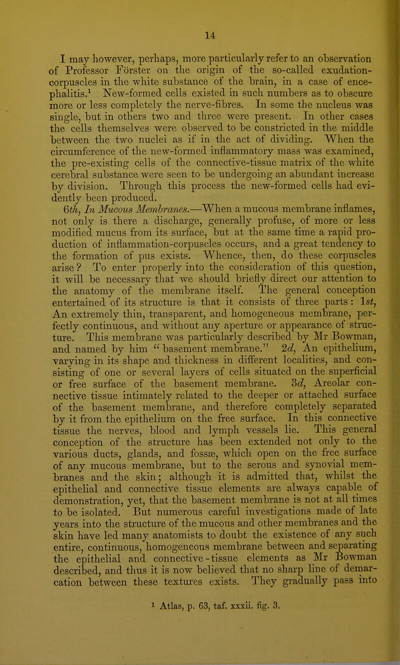 I may however, perhaps, more particularly refer to an observation of Professor Forster on the origin of the so-called exudation- corpuscles in the white substance of the brain, in a case of ence- phalitis.1 New-formed cells existed in such numbers as to obscure more or less completely the nerve-fibres. In some the nucleus was single, but in others two and three were present. In other cases the cells themselves were observed to be constricted in the middle between the two nuclei as if in the act of dividing. When the circumference of the new-formed inflammatory mass was examined, the pre-existing cells of the connective-tissue matrix of the white cerebral substance were seen to be undergoing an abundant increase by division. Through this process the new-formed cells had evi- dently been produced. 6th, In Mucous Membranes.—When a mucous membrane inflames, not only is there a discharge, generally profuse, of more or less modified mucus from its surface, but at the same time a rapid pro- duction of inflammation-corpuscles occurs, and a great tendency to the formation of pus exists. Whence, then, do these corpuscles arise ? To enter properly into the consideration of this question, it will be necessary that we should briefly direct our attention to the anatomy of the membrane itself. The general conception entertained of its structure is that it consists of three parts : 1st, An extremely thin, transparent, and homogeneous membrane, per- fectly continuous, and without any aperture or appearance of struc- ture. This membrane was particularly described by Mr Bowman, and named by him  basement membrane. 2d, An epithelium, varying in its shape and thickness in different localities, and con- sisting of one or several layers of cells situated on the superficial or free surface of the basement membrane. 3d, Areolar con- nective tissue intimately related to the deeper or attached surface of the basement membrane, and therefore completely separated by it from the epithelium on the free surface. In this connective tissue the nerves, blood and lymph vessels lie. This general conception of the structure has been extended not only to the various ducts, glands, and fossa?, which open on the free surface of any mucous membrane, but to the serous and synovial mem- branes and the skin; although it is admitted that, whilst the epithelial and connective tissue elements are always capable of demonstration, yet, that the basement membrane is not at all times to be isolated. But numerous careful investigations made of late years into the structure of the mucous and other membranes and the skin have led many anatomists to doubt the existence of any such entire, continuous, homogeneous membrane between and separating the epithelial and connective-tissue elements as Mr Bowman described, and thus it is now believed that no sharp line of demar- cation between these textures exists. They gradually pass into 1 Atlas, p. 63, taf. xxxii. fig. 3.