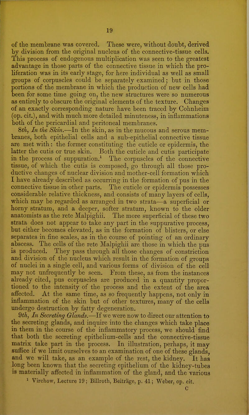 of the membrane was covered. These were, without doubt, derived by division from the original nucleus of the connective-tissue cells. This process of endogenous multiplication was seen to the greatest advantage in those parts of the connective tissue in which the pro- liferation was in its early stage, for here individual as well as small groups of corpuscles could be separately examined; but in those portions of the membrane in which the production of new cells had been for some time going on, the new structures were so numerous as entirely to obscure the original elements of the texture. Changes of an exactly corresponding nature have been traced by Cohnheim (op. cit.), and with much more detailed minuteness, in inflammations both of the pericardial and peritoneal membranes. 8$, In the Skin.—In the skin, as in the mucous and serous mem- branes, both epithelial cells and a sub-epithelial connective tissue are met with: the former constituting the cuticle or epidermis, the latter the cutis or true skin. Both the cuticle and cutis participate in the process of suppuration.1 The corpuscles of the connective tissue, of which the cuti3 is composed, go through all those pro- ductive changes of nuclear division and mother-cell formation which I have already described as occurring in the formation of pus in the connective tissue in other parts. The cuticle or epidermis possesses considerable relative thickness, and consists of many layers of cells, which may be regarded as arranged in two strata—a superficial or horny stratum, and a deeper, softer stratum, known to the older anatomists as the rete Malpighii. The more superficial of these two strata does not appear to take any part in the suppurative process, but either becomes elevated, as in the formation of blisters, or else separates in fine scales, as in the course of pointing of an ordinary abscess. The cells of the rete Malpighii are those in which the pus is produced. They pass through all those changes of constriction and division of the nucleus which result in the formation of groups of nuclei in a single eel], and various forms of division of the cell may not unfrequently be seen. From these, as from the instances already cited, pus corpuscles are produced in a quantity propor- tioned to the intensity of the process and the extent of the area affected. At the same time, as so frequently happens, not only in inflammation of the skin but of other textures, many of the cells undergo destruction by fatty degeneration. 9th, In Secreting Glands.—If we were now to direct our attention to the secreting glands, and inquire into the changes which take place in them in the course of the inflammatory process, we should find that both the secreting epithelium-cells and the connective-tissue matrix take part in the process. In illustration, perhaps, it may suffice if we limit ourselves to an examination of one of these glands, and we will take, as an example of the rest, the kidney. It has long been known that the secreting epithelium of the kidney-tubes is materially affected in inflammation of the gland, and the various