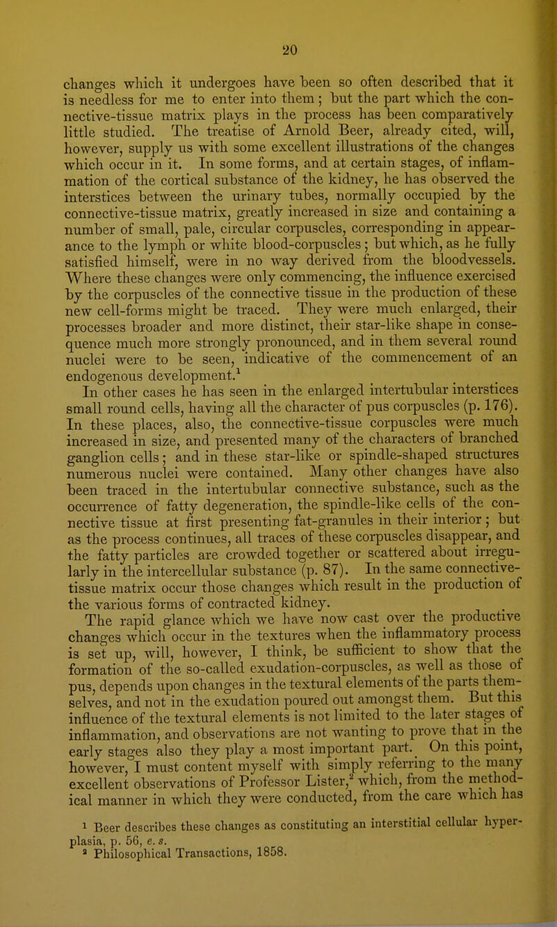 changes which it undergoes have been so often described that it is needless for me to enter into them ; but the part which the con- nective-tissue matrix plays in the process has been comparatively little studied. The treatise of Arnold Beer, already cited, will, however, supply us with some excellent illustrations of the changes which occur in it. In some forms, and at certain stages, of inflam- mation of the cortical substance of the kidney, he has observed the interstices between the urinary tubes, normally occupied by the connective-tissue matrix, greatly increased in size and containing a number of small, pale, circular corpuscles, corresponding in appear- ance to the lymph or white blood-corpuscles; but which, as he fully satisfied himself, were in no way derived from the bloodvessels. Where these changes were only commencing, the influence exercised by the corpuscles of the connective tissue in the production of these new cell-forms might be traced. They were much enlarged, their processes broader and more distinct, their star-like shape in conse- quence much more strongly pronounced, and in them several round nuclei were to be seen, indicative of the commencement of an endogenous development.1 In other cases he has seen in the enlarged intertubular interstices small round cells, having all the character of pus corpuscles (p. 176). In these places, also, the connective-tissue corpuscles were much increased in size, and presented many of the characters of branched ganglion cells; and in these star-like or spindle-shaped structures numerous nuclei were contained. Many other changes have also been traced in the intertubular connective substance, such as the occurrence of fatty degeneration, the spindle-like cells of the con- nective tissue at first presenting fat-granules in their interior ; but as the process continues, all traces of these corpuscles disappear, and the fatty particles are crowded together or scattered about irregu- larly in the intercellular substance (p. 87). In the same connective- tissue matrix occur those changes which result in the production of the various forms of contracted kidney. The rapid glance which we have now cast over the productive changes which occur in the textures when the inflammatory process is set up, will, however, I think, be sufficient to show that the formation of the so-called exudation-corpuscles, as well as those of pus, depends upon changes in the textural elements of the parts them- selves, and not in the exudation poured out amongst them. But this influence of the textural elements is not limited to the later stages of inflammation, and observations are not wanting to prove that in the early stages also they play a most important part. On this point, however, I must content myself with simply referring to the many excellent observations of Professor Lister, which, from the method- ical manner in which they were conducted, from the care which has 1 Beer describes these changes as constituting an interstitial cellular hyper- plasia, p. 56, e. s. a Philosophical Transactions, 1858.