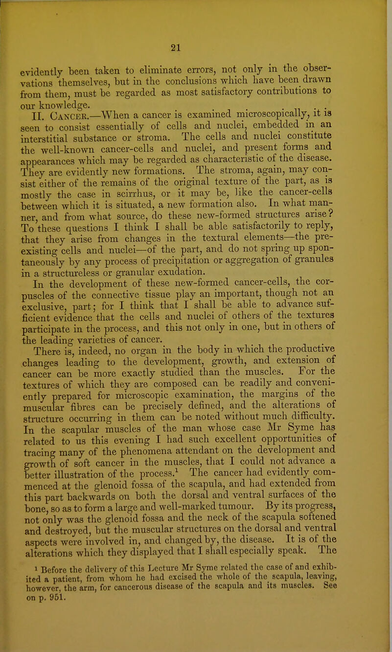 evidently been taken to eliminate errors, not only in the obser- vations themselves, but in the conclusions which have been drawn from them, must be regarded as most satisfactory contributions to our knoAvledge. ... . „ ., • II. Cancer.—When a cancer is examined microscopically, it is seen to consist essentially of cells and nuclei, embedded in an interstitial substance or stroma. The cells and nuclei constitute the well-known cancer-cells and nuclei, and present forms and appearances which may be regarded as characteristic of the disease. They are evidently new formations. The stroma, again, may con- sist either of the remains of the original texture of the part, as is mostly the case in scirrhus, or it may be, like the cancer-cells between which it is situated, a new formation also. In what man- ner, and from what source, do these new-formed structures arise ? To these questions I think I shall be able satisfactorily to reply, that they arise from changes in the textural elements—the pre- existing cells and nuclei—of the part, and do not spring up spon- taneously by any process of precipitation or aggregation of granules in a structureless or granular exudation. In the development of these new-formed cancer-cells, the cor- puscles of the connective tissue play an important, though not an exclusive, part; for I think that I shall be able to advance suf- ficient evidence that the cells and nuclei of others of the textures participate in the process, and this not only in one, but in others of the leading varieties of cancer. There is, indeed, no organ in the body in which the productive changes leading to the development, growth, and extension of cancer can be more exactly studied than the muscles. For the textures of which they are composed can be readily and conveni- ently prepared for microscopic examination, the margins of the muscular fibres can be precisely defined, and the alterations of structure occurring in them can be noted without much difficulty. In the scapular muscles of the man whose case Mr Syme has related to us this evening I had such excellent opportunities of tracing many of the phenomena attendant on the development and growth of soft cancer in the muscles, that I could not advance a better illustration of the process.1 The cancer had evidently com- menced at the glenoid fossa of the scapula, and had extended from this part backwards on both the dorsal and ventral surfaces of the bone, so as to form a large and well-marked tumour. By its progress, not only was the glenoid fossa and the neck of the scapula softened and destroyed, but the muscular structures on the dorsal and ventral aspects were involved in, and changed by, the disease. It is of the alterations which they displayed that I shall especially speak. The 1 Before the delivery of this Lecture Mr Syme related the case of and exhib- ited a patient, from whom he had excised the whole of the scapula, leaving, however, the arm, for cancerous disease of the scapula and its muscles. See on p. 951.