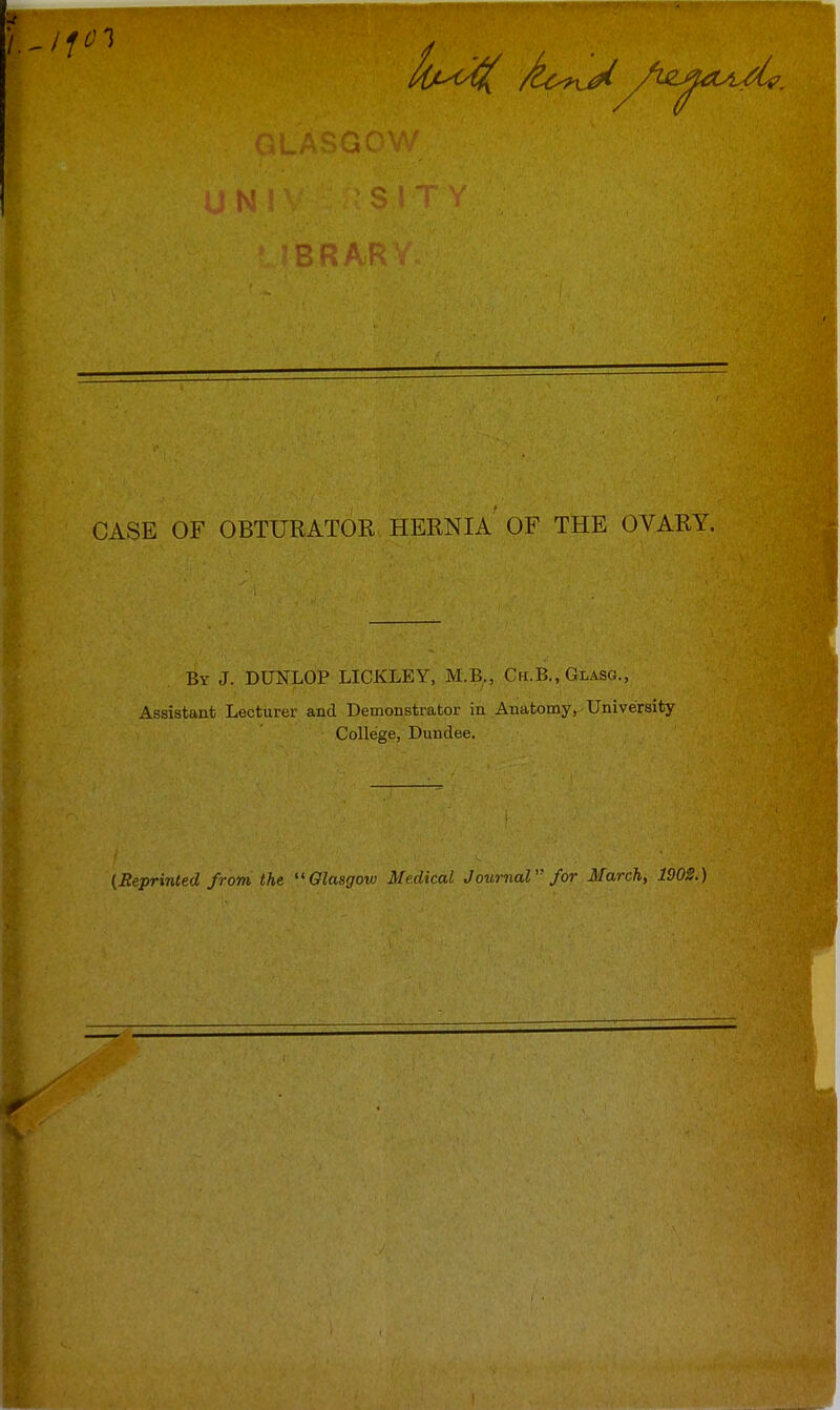 BRA, CASE OF OBTURATOR. HEUNIA OF THE OVARY. By J. DUNLOP LICKLEY, M.B., Ch.B., Glasg., Assistant Lecturer and Demonstrator in Anatomy, University College, Dundee. (Reprinted from the Glasgow Medical Journal for March, 1902.)