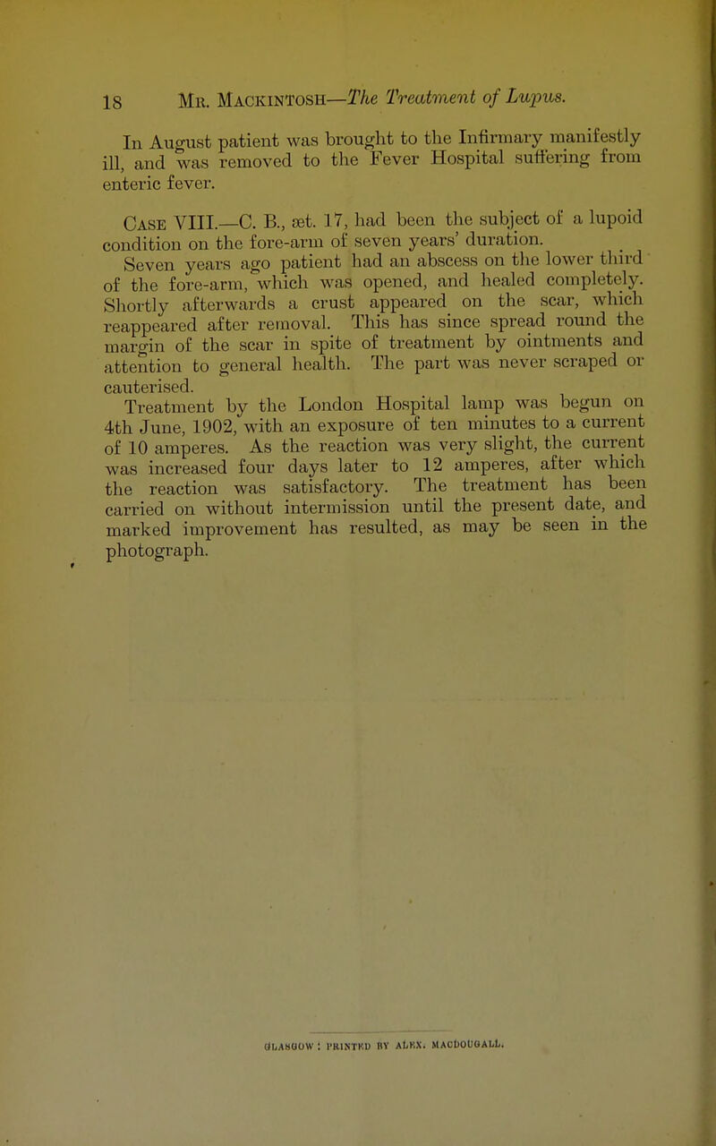 In August patient was brought to the Infirmary manifestly ill, and was removed to the Fever Hospital suffering from enteric fever. Case VIII.—C. B., jst. 17, had been the subject of a lupoid condition on the fore-arm of seven years' duration. Seven years ago patient had an abscess on the lower third of the fore-arm, which was opened, and healed completely. Shortly afterwards a crust appeared on the scar, which reappeared after removal. This has since spread round the margin of the scar in spite of treatment by ointments and attention to general health. The part was never scraped or cauterised. Treatment by the London Hospital lamp was begun on 4th June, 1902, with an exposure of ten minutes to a current of 10 amperes. As the reaction was very slight, the current was increased four days later to 12 amperes, after which the reaction was satisfactory. The treatment has been carried on without intermission until the present date, and marked improvement has resulted, as may be seen in the photograph. (JliABOOW '. I'RINTKD BV AtKXi MACIJOIJOALL.