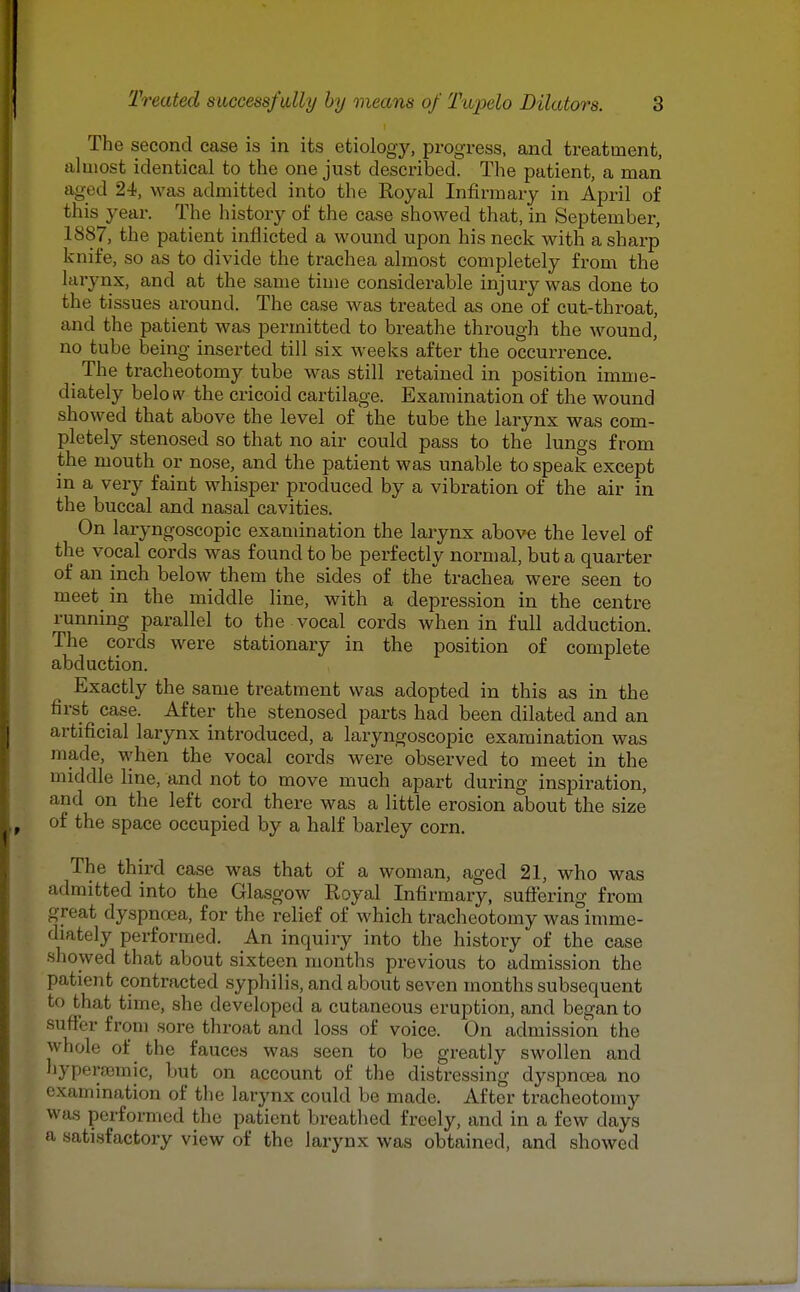 The second case is in its etiology, progress, and treatment, almost identical to the one just described. The patient, a man aged 24, was admitted into the Royal Infirmary in April of this year. The history of the case showed that, in September, 1887, the patient inflicted a wound upon his neck with a sharp knife, so as to divide the trachea almost completely from the larynx, and at the same time considerable injury was done to the tissues around. The case was treated as one of cut-throat, and the patient was permitted to breathe through the wound, no tube being inserted till six weeks after the occurrence. _ The tracheotomy tube was still retained in position imme- diately below the cricoid cartilage. Examination of the wound showed that above the level of the tube the larynx was com- pletely stenosed so that no air could pass to the lungs from the mouth or nose, and the patient was unable to speak except in a very faint whisper produced by a vibration of the air in the buccal and nasal cavities. On laryngoscopic examination the larynx above the level of the vocal cords was found to be perfectly normal, but a quarter of an inch below them the sides of the trachea were seen to meet in the middle line, with a depression in the centre running parallel to the vocal cords when in full adduction. The cords were stationary in the position of complete abduction. Exactly the same treatment was adopted in this as in the first case. After the stenosed parts had been dilated and an artificial larynx introduced, a laryngoscopic examination was made, when the vocal cords were observed to meet in the middle line, and not to move much apart during inspiration, and on the left cord there was a little erosion about the size of the space occupied by a half barley corn. The third case was that of a woman, aged 21, who was admitted into the Glasgow Royal Infirmary, suffering from great dyspnoea, for the relief of which tracheotomy was^imme- diately performed. An inquiry into the history of the case showed that about sixteen months previous to admission the patient contracted syphilis, and about seven months subsequent to that time, she developed a cutaneous eruption, and began to suffer from sore throat and loss of voice. On admission the whole of the fauces was seen to be greatly swollen and hyperromic, but on account of the distressing dyspnoea no examination of the larynx could be made. After tracheotomy was performed the patient breathed freely, and in a few days a satisfactory view of the larynx was obtained, and showed