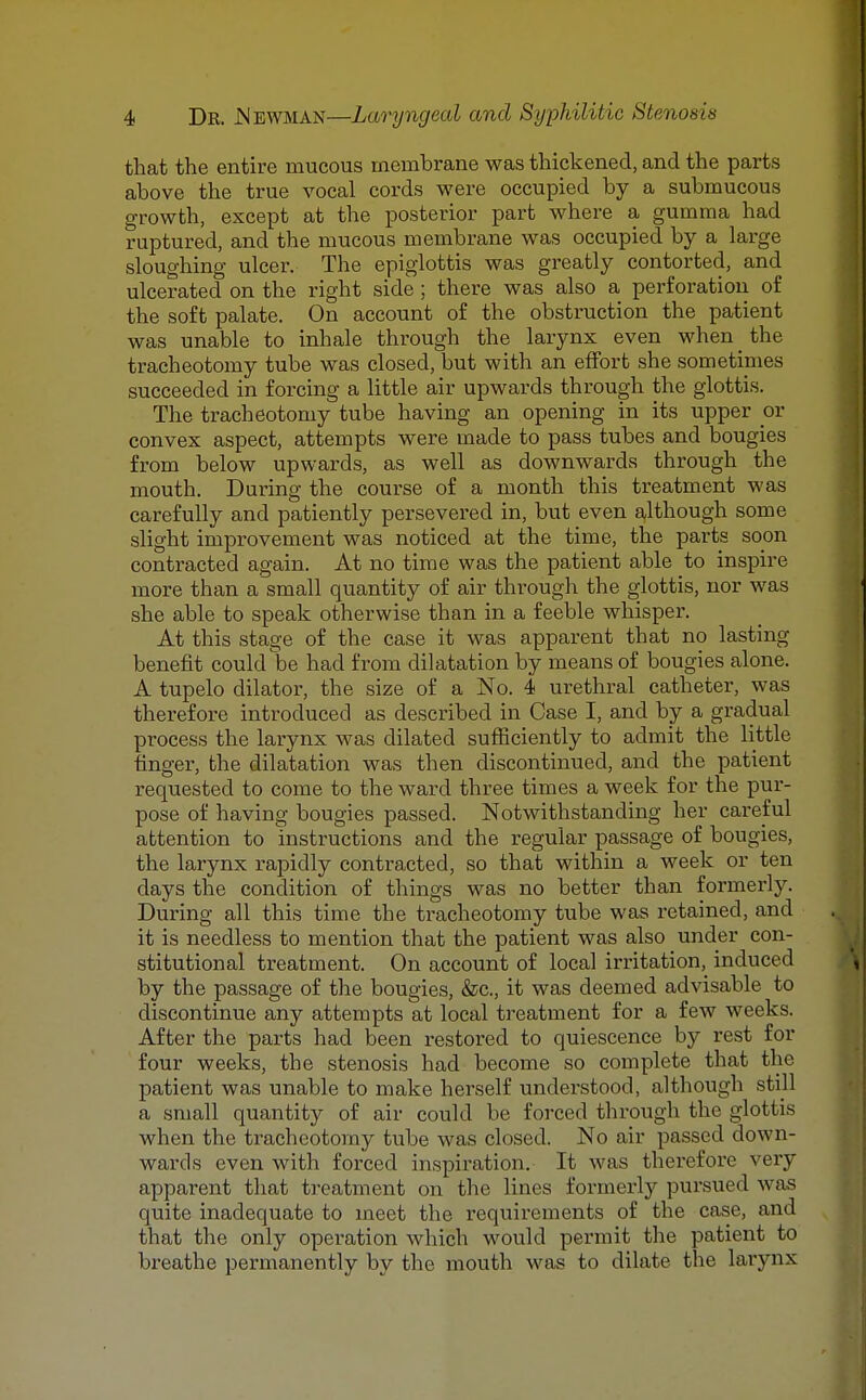 that the entire mucous membrane was thickened, and the parts above the true vocal cords were occupied by a submucous growth, except at the posterior part where a gumma had ruptured, and the mucous membrane was occupied by a large sloughing ulcer. The epiglottis was greatly contorted, and ulcerated on the right side ; there was also a perforation of the soft palate. On account of the obstruction the patient was unable to inhale through the larynx even when _ the tracheotomy tube was closed, but with an effort she sometimes succeeded in forcing a little air upwards through the glottis. The tracheotomy tube having an opening in its upper or convex aspect, attempts were made to pass tubes and bougies from below upwards, as well as downwards through the mouth. During the course of a month this treatment was carefully and patiently persevered in, but even although some slight improvement was noticed at the time, the parts soon contracted again. At no time was the patient able to inspire more than a small quantity of air through the glottis, nor was she able to speak otherwise than in a feeble whisper. At this stage of the case it was apparent that no lasting benefit could be had from dilatation by means of bougies alone. A tupelo dilator, the size of a No. 4 urethral catheter, was therefore introduced as described in Case I, and by a gradual process the larynx was dilated sufficiently to admit the little finger, the dilatation was then discontinued, and the patient requested to come to the ward three times a week for the pur- pose of having bougies passed. Notwithstanding her careful attention to instructions and the regular passage of bougies, the larynx rapidly contracted, so that within a week or ten days the condition of things was no better than formei'ly. During all this time the tracheotomy tube was retained, and it is needless to mention that the patient was also under con- stitutional treatment. On account of local irritation, induced by the passage of the bougies, &c., it was deemed advisable to discontinue any attempts at local treatment for a few weeks. After the parts had been restored to quiescence by rest for four weeks, the stenosis had become so complete that the patient was unable to make herself understood, although still a small quantity of air could be forced through the glottis when the tracheotomy tube was closed. No air passed down- wards even with forced inspiration. It was therefox'e very apparent that treatment on the lines formerly pursued was quite inadequate to meet the requirements of the case, and that the only operation which would permit the patient to breathe permanently by the mouth was to dilate the larynx