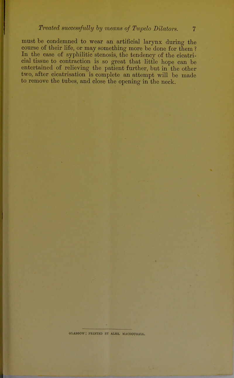 must be condemned to wear an artificial larynx during the course of their life, or may something more be done for them ? In the case of syphilitic stenosis, the tendency of the cicatri- cial tissue to contraction is so great that little hope can be entertained of relieving the patient further, but in the other two, after cicatrisation is complete an attempt will be made to remove the tubes, and close the opening in the neck. oLAsaow: piiistkd nr albx. MACDOuoAtii.,