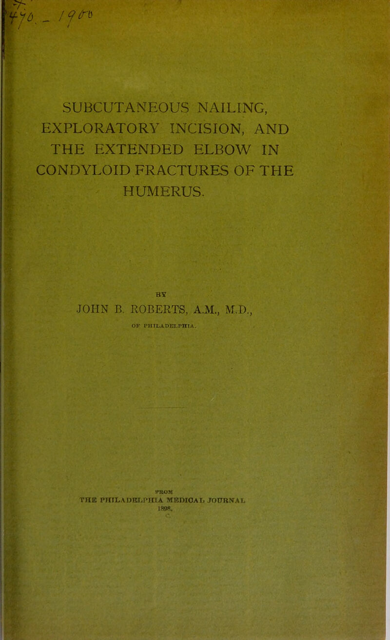 SUBCUTANEOUS NAILING, EXPLORATORY INCISION, AND THE EXTENDED ELBOW IN CONDYLOID FRACTURES OF THE HUMERUS. BY JOHN B. ROBERTS, A.M., M.D., OP PHILADELPHIA. ffBOM THB PniLADEI.,PinA MKDIOAIj .TOTTRNAL