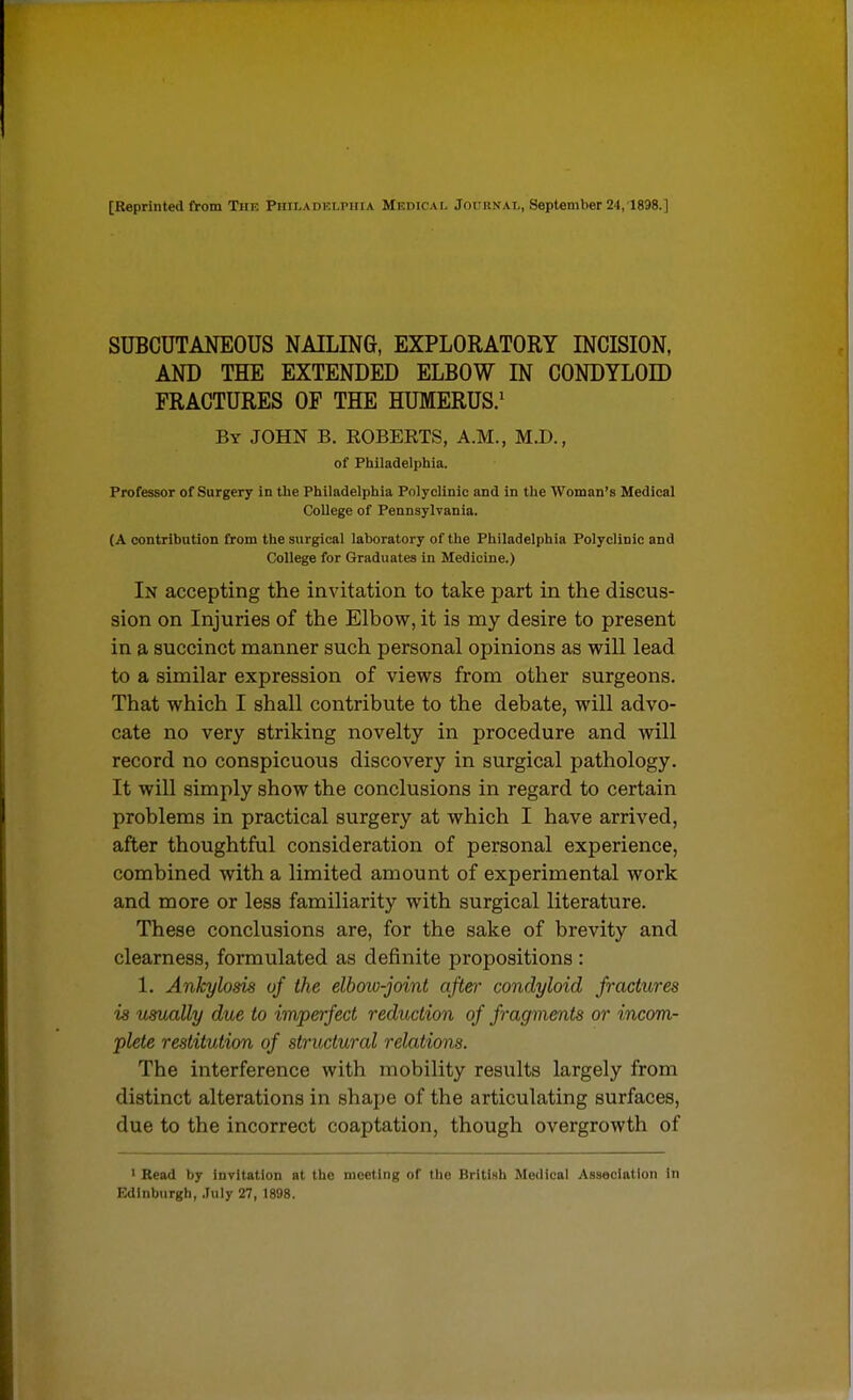 [Reprinted from Tiif. Piiir.ADKLPiitA MEniCAf, Jot'iiNAi,, September 24,1898.] SUBCUTANEOUS NAILING, EXPLORATORY INCISION, AND THE EXTENDED ELBOW IN CONDYLOID FRACTURES OP THE HUMERUS.' By JOHN B. ROBERTS, A.M., M.D., of Philadelphia. Professor of Surgery In the Philadelphia Polyclinic and in the Woman's Medical College of Pennsylvania. (A contribution from the surgical laboratory of the Philadelphia Polyclinic and College for Graduates in Medicine.) In accepting the invitation to take part in the discus- sion on Injuries of the Elbow, it is my desire to present in a succinct manner such personal opinions as will lead to a similar expression of views from other surgeons. That which I shall contribute to the debate, will advo- cate no very striking novelty in procedure and will record no conspicuous discovery in surgical pathology. It will simply show the conclusions in regard to certain problems in practical surgery at which I have arrived, after thoughtful consideration of personal experience, combined with a limited amount of experimental work and more or less familiarity with surgical literature. These conclusions are, for the sake of brevity and clearness, formulated as definite propositions : 1. Ankylosis of the elbow-joint after condyloid fractures is usually due to imperfect reduction of fragments or incom- plete restitution of structural relations. The interference with mobility results largely from distinct alterations in shape of the articulating surfaces, due to the incorrect coaptation, though overgrowth of I Bead by invitation at the meeting of the British Medical Asseclatlon in Edinburgh, July 27, 1898.