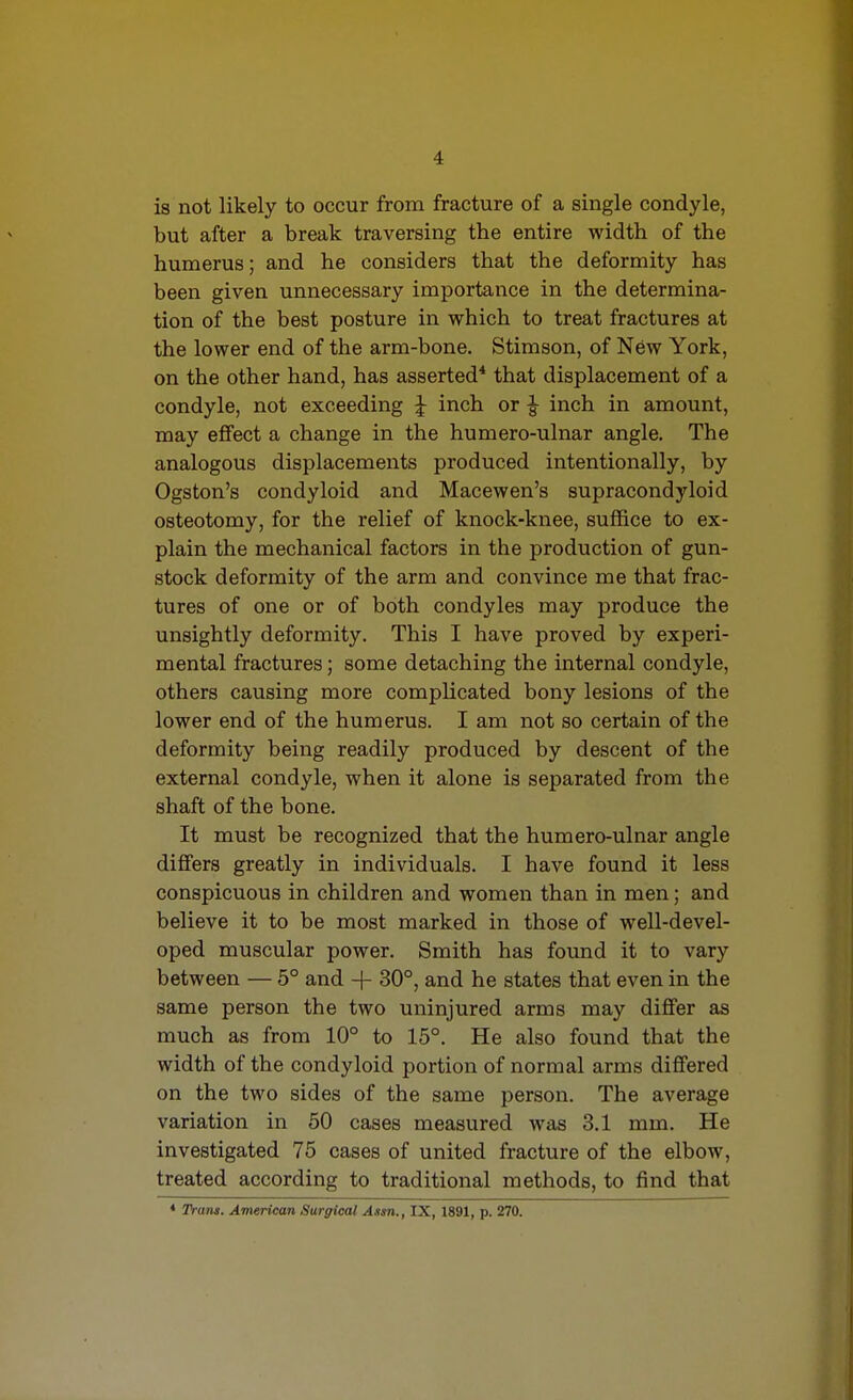 is not likely to occur from fracture of a single condyle, but after a break traversing the entire width of the humerus; and he considers that the deformity has been given unnecessary importance in the determina- tion of the best posture in which to treat fractures at the lower end of the arm-bone. Stimson, of New York, on the other hand, has asserted* that displacement of a condyle, not exceeding ^ inch or ^ inch in amount, may effect a change in the humero-ulnar angle. The analogous displacements produced intentionally, by Ogston's condyloid and Macewen's supracondyloid osteotomy, for the relief of knock-knee, suffice to ex- plain the mechanical factors in the production of gun- stock deformity of the arm and convince me that frac- tures of one or of both condyles may produce the unsightly deformity. This I have proved by experi- mental fractures; some detaching the internal condyle, others causing more complicated bony lesions of the lower end of the humerus. I am not so certain of the deformity being readily produced by descent of the external condyle, when it alone is separated from the shaft of the bone. It must be recognized that the humero-ulnar angle differs greatly in individuals. I have found it less conspicuous in children and women than in men; and believe it to be most marked in those of well-devel- oped muscular power. Smith has found it to vary between — 5° and + 30°, and he states that even in the same person the two uninjured arms may differ as much as from 10° to 15°. He also found that the width of the condyloid portion of normal arms differed on the two sides of the same person. The average variation in 50 cases measured was 3.1 mm. He investigated 75 cases of united fracture of the elbow, treated according to traditional methods, to find that