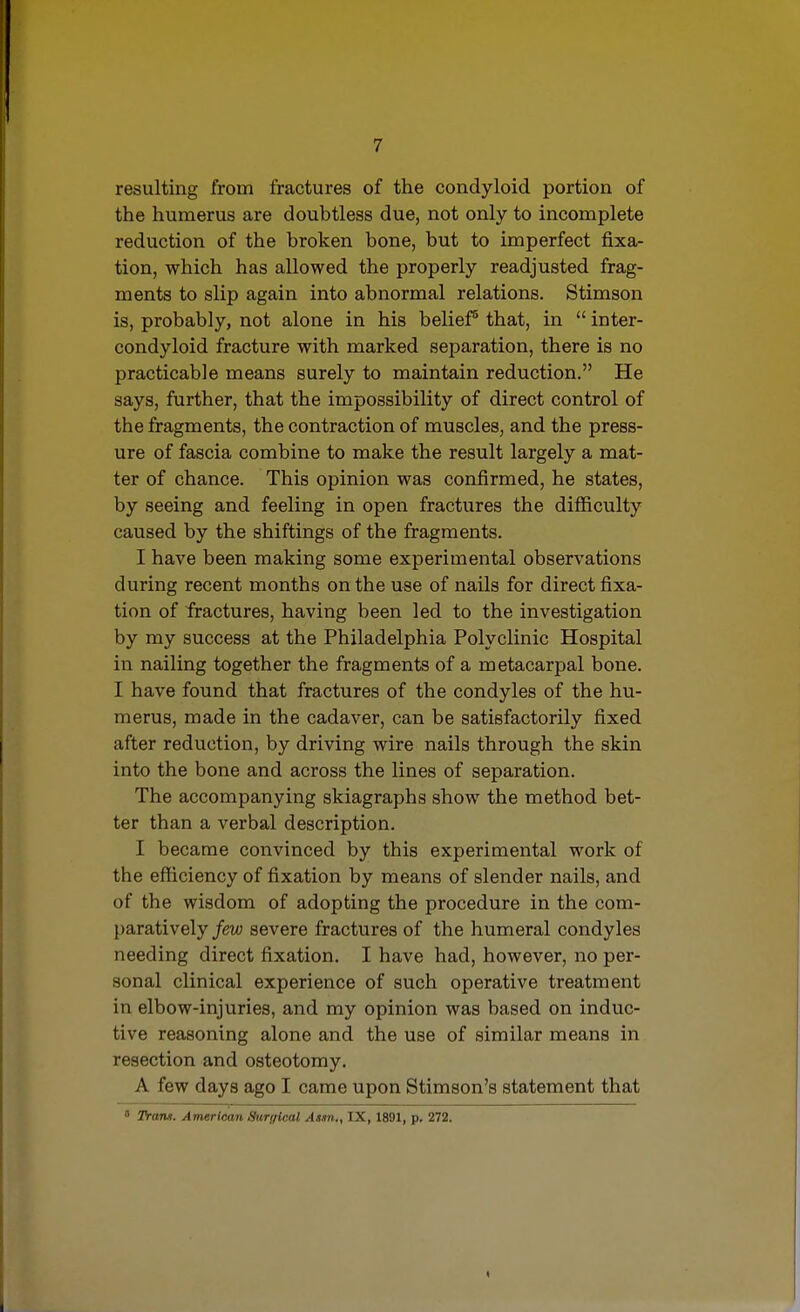 resulting from fractures of the condyloid portion of the humerus are doubtless due, not only to incomplete reduction of the broken bone, but to imperfect fixa- tion, which has allowed the properly readjusted frag- ments to slip again into abnormal relations. Stimson is, probably, not alone in his belief^ that, in  inter- condyloid fracture with marked separation, there is no practicable means surely to maintain reduction. He says, further, that the impossibility of direct control of the fragments, the contraction of muscles, and the press- ure of fascia combine to make the result largely a mat- ter of chance. This opinion was confirmed, he states, by seeing and feeling in open fractures the difl&culty caused by the shiftings of the fragments. I have been making some experimental observations during recent months on the use of nails for direct fixa- tion of fractures, having been led to the investigation by my success at the Philadelphia Polyclinic Hospital in nailing together the fragments of a metacarpal bone. I have found that fractures of the condyles of the hu- merus, made in the cadaver, can be satisfactorily fixed after reduction, by driving wire nails through the skin into the bone and across the lines of separation. The accompanying skiagraphs show the method bet- ter than a verbal description. I became convinced by this experimental work of the efficiency of fixation by means of slender nails, and of the wisdom of adopting the procedure in the com- paratively few severe fractures of the humeral condyles needing direct fixation. I have had, however, no per- sonal clinical experience of such operative treatment in elbow-injuries, and my opinion was based on induc- tive reasoning alone and the use of similar means in resection and osteotomy. A few days ago I came upon Stimson's statement that