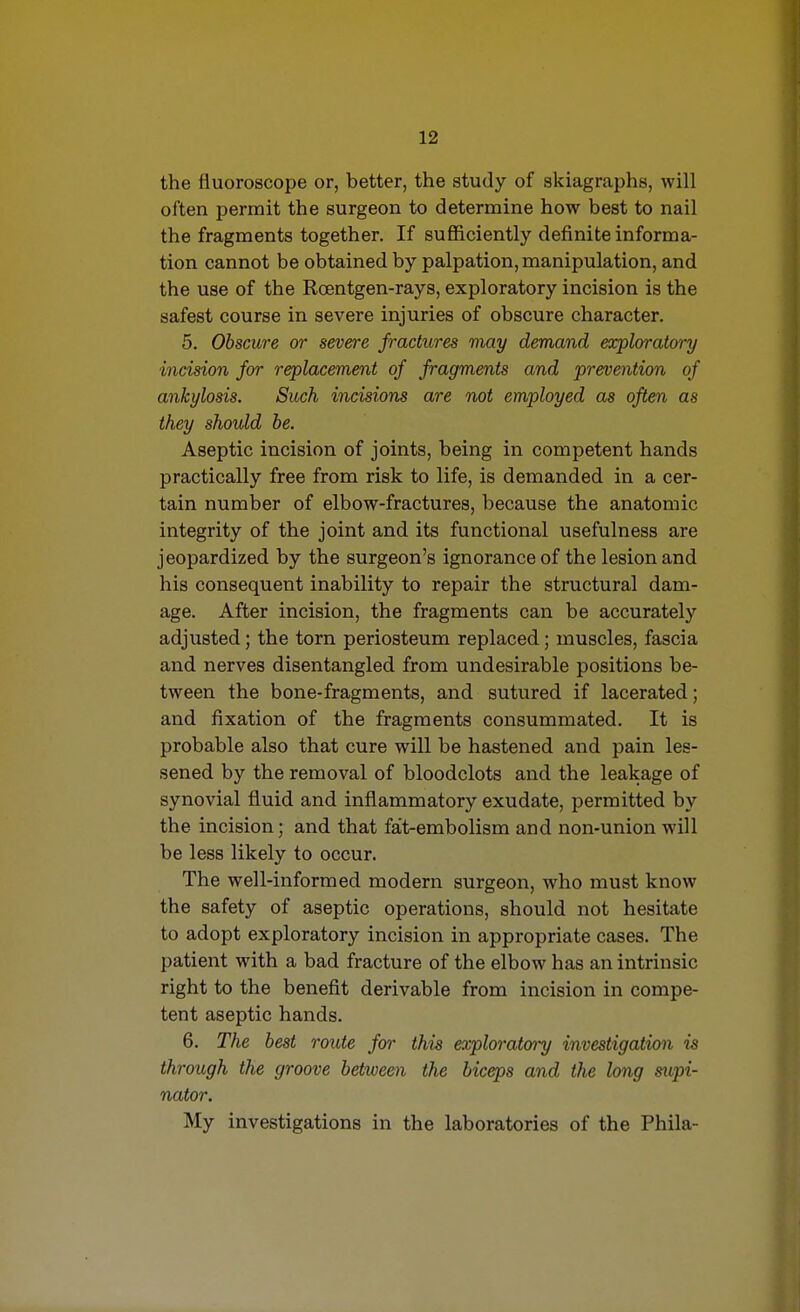 the fluoroscope or, better, the study of skiagraphs, will often permit the surgeon to determine how best to nail the fragments together. If sufficiently definite informa- tion cannot be obtained by palpation, manipulation, and the use of the Roentgen-rays, exploratory incision is the safest course in severe injuries of obscure character. 5. Obscure or severe fractures may demand exploratory incision for replacement of fragments and prevention of ankylosis. Such incisions are not employed as often as they should be. Aseptic incision of joints, being in competent hands practically free from risk to life, is demanded in a cer- tain number of elbow-fractures, because the anatomic integrity of the joint and its functional usefulness are jeopardized by the surgeon's ignorance of the lesion and his consequent inability to repair the structural dam- age. After incision, the fragments can be accurately adjusted; the torn periosteum replaced; muscles, fascia and nerves disentangled from undesirable positions be- tween the bone-fragments, and sutured if lacerated; and fixation of the fragments consummated. It is probable also that cure will be hastened and pain les- sened by the removal of bloodclots and the leakage of synovial fluid and inflammatory exudate, permitted by the incision; and that fat-embolism and non-union will be less likely to occur. The well-informed modern surgeon, who must know the safety of aseptic operations, should not hesitate to adopt exploratory incision in appropriate cases. The patient with a bad fracture of the elbow has an intrinsic right to the benefit derivable from incision in compe- tent aseptic hands. 6. The best route for this exploratory investigation is through the groove between the biceps and the long supi- nator. My investigations in the laboratories of the Phila-