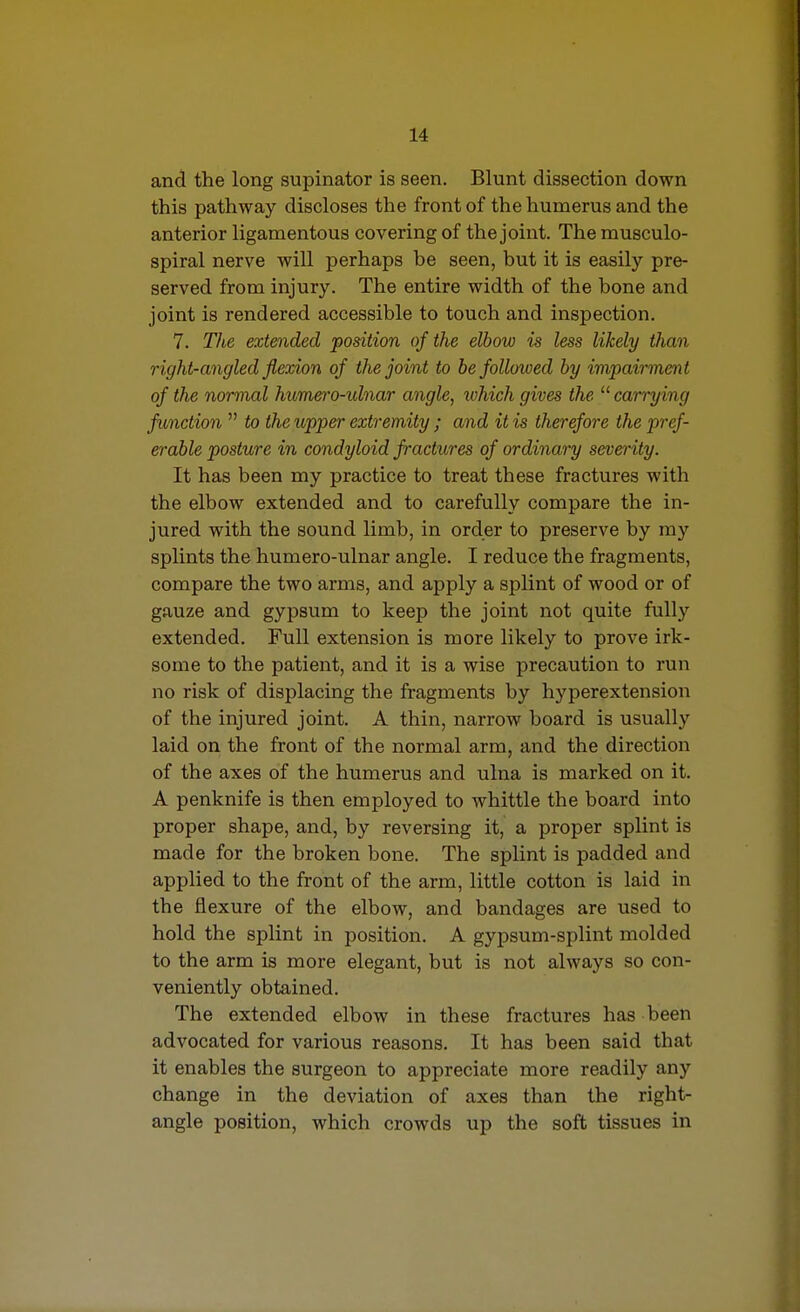 and the long supinator is seen. Blunt dissection down this pathway discloses the front of the humerus and the anterior ligamentous covering of the joint. The musculo- spiral nerve will perhaps be seen, but it is easily pre- served from injury. The entire width of the bone and joint is rendered accessible to touch and inspection. 7. The extended position of the elbow is less likely than right-angled flexion of the joint to he followed by impairment of the normal humero-ulnar angle, which gives the  carrying function  to the upper extremity ; and it is therefore the pref- erable posture in condyloid fractures of ordinary severity. It has been my practice to treat these fractures with the elbow extended and to carefully compare the in- jured with the sound limb, in order to preserve by my splints the humero-ulnar angle. I reduce the fragments, compare the two arms, and apply a splint of wood or of gauze and gypsum to keep the joint not quite fully extended. Full extension is more likely to prove irk- some to the patient, and it is a wise precaution to run no risk of displacing the fragments by hyperextension of the injured joint. A thin, narrow board is usually laid on the front of the normal arm, and the direction of the axes of the humerus and ulna is marked on it. A penknife is then employed to whittle the board into proper shape, and, by reversing it, a proper splint is made for the broken bone. The splint is padded and applied to the front of the arm, little cotton is laid in the flexure of the elbow, and bandages are used to hold the splint in position. A gypsum-splint molded to the arm is more elegant, but is not always so con- veniently obtained. The extended elbow in these fractures has been advocated for various reasons. It has been said that it enables the surgeon to appreciate more readily any change in the deviation of axes than the right- angle position, which crowds up the soft tissues in