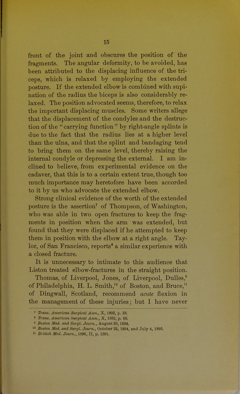 front of the joint and obscures the position of the fragments. The angular deformity, to be avoided, has been attributed to the displacing influence of the tri- ceps, which is relaxed by employing the extended posture. If the extended elbow is combined with supi- nation of the radius the biceps is also considerably re- laxed. The position advocated seems, therefore, to relax the important displacing muscles. Some writers allege that the displacement of the condyles and the destruc- tion of the carrying function by right-angle splints is due to the fact that the radius lies at a higher level than the ulna, and that the splint and bandaging tend to bring them on the same level, thereby raising the internal condyle or depressing the external. I am in- clined to believe, from experimental evidence on the cadaver, that this is to a certain extent true, though too much importance may heretofore have been accorded to it by us who advocate the extended elbow. Strong clinical evidence of the worth of the extended posture is the assertion'' of Thompson, of Washington, who was able in two open fractures to keep the frag- ments in position when the arm was extended, but found that they were displaced if he attempted to keep them in position with the elbow at a right angle. Tay- lor, of San Francisco, reports' a similar experience with a closed fracture. It is unnecessary to intimate to this audience that Liston treated elbow-fractures in the straight position. Thomas, of I/iverpool, Jones, of Liverpool, Dulles,* of Philadelphia, H. L. Smith,' of Boston, and Bruce, of Dingwall, Scotland, recommend acute flexion in the management of these injuries; but I have never ' Trans. American Surgical Assn., X, 1892, p. 58. ' Trans. American Surgical Assn., X, 1892, p. 65. » Boston Med. and Surgl. Jaum., August 30, 1894. '0 Boston Med. and Surgl. Joum., October 25, 1894, and .Tuly 4, 1895. 11 BrltUh Med. Joum., 1896, II, p. 1201.