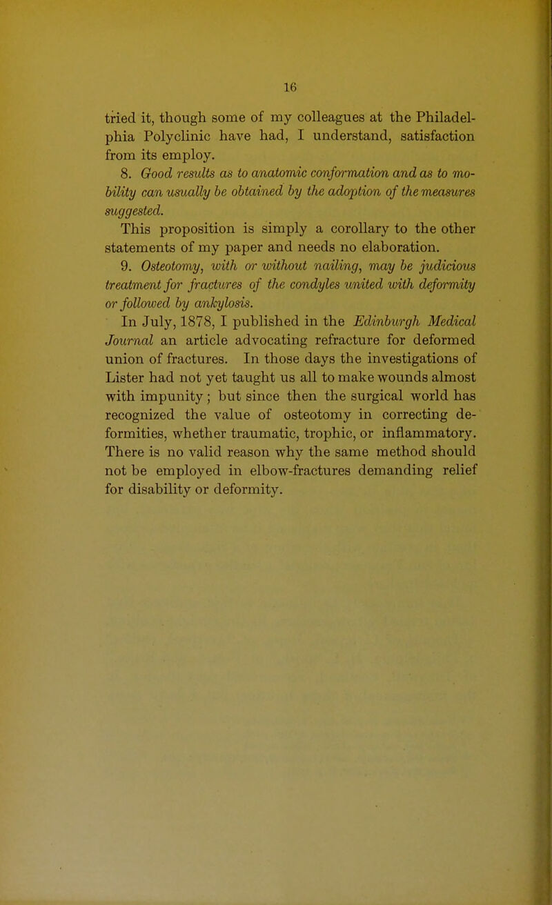 tried it, though some of my colleagues at the Philadel- phia Polyclinic have had, I understand, satisfaction from its employ. 8. Good results as to anatomic conformation and as to mo- bility can usually be obtained by the adoption of the measures suggested. This proposition is simply a corollary to the other statements of my paper and needs no elaboration. 9. Osteotomy, with or without nailing, may be judicious treatment for fractures of the condyles united with deformity or followed by ankylosis. In July, 1878, I published in the Edinburgh Medical Journal an article advocating refracture for deformed union of fractures. In those days the investigations of Lister had not yet taught us all to make wounds almost with impunity; but since then the surgical world has recognized the value of osteotomy in correcting de- formities, whether traumatic, trophic, or inflammatory. There is no valid reason why the same method should not be employed in elbow-fractures demanding relief for disability or deformity.