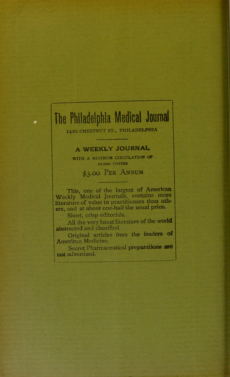 The Philadelphia Medical Journal J420 CHESTNUT ST., PHILADELPHIA A WEEKLY JOURNAL WITH A MINIMUM CIRCUtATlON OP 10,000 COPIES <^3.oo Per Annum This, one of the largest of American Weekly Medical Journals, contains more literature of value to practitioners than oth- ers, and at about one-half the usual price. Short, crisp editorials. All the very latest literature of the world abstracted and classified. Original articles from the leaders of American Medicine. Secret Pharmaceutical preparations are not advertised. I.