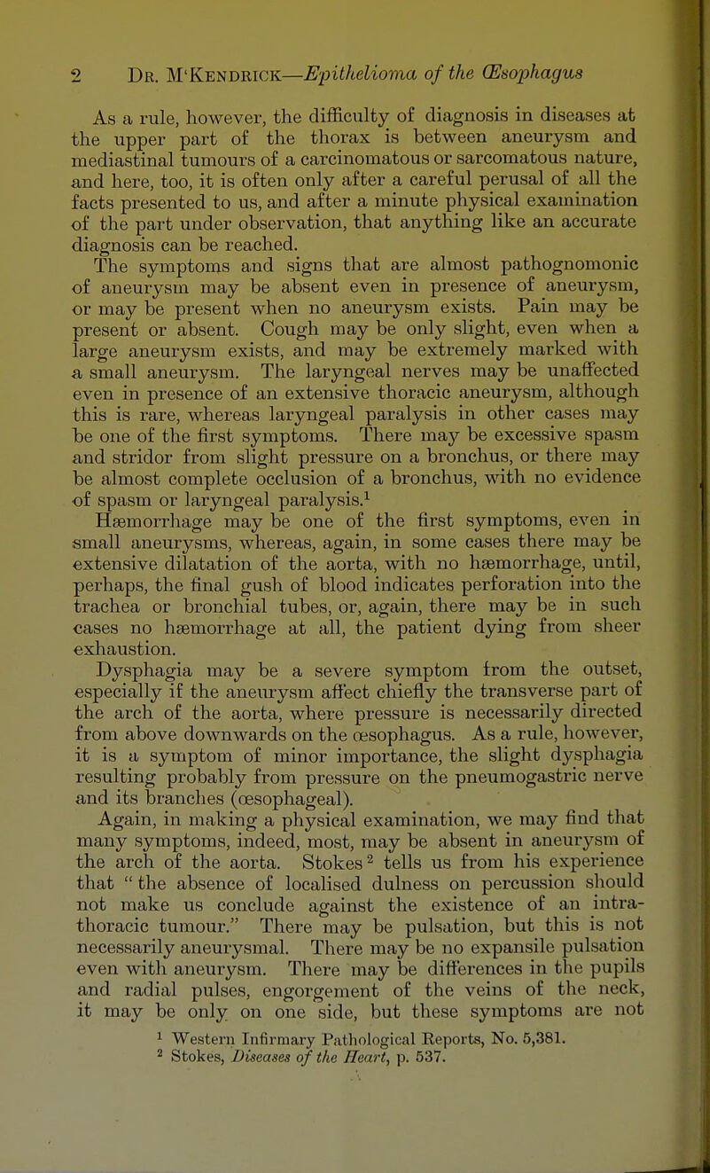 As a rule, however, the difficiilty of diagnosis in diseases at the upper part of the thorax is between aneurysm and mediastinal tumours of a carcinomatous or sarcomatous nature, and here, too, it is often only after a careful perusal of all the facts presented to us, and after a minute physical examination of the part under observation, that anything like an accurate diagnosis can be reached. The symptoms and signs that are almost pathognomonic of aneurysm may be absent even in presence of aneurysm, or may be present when no aneurysm exists. Pain may be present or absent. Cough may be only slight, even when a large aneurysm exists, and may be extremely marked with a small aneurysm. The laryngeal nerves may be unaffected even in presence of an extensive thoracic aneurysm, although this is rare, whereas laryngeal paralysis in other cases may be one of the first symptoms. There ma.y be excessive spasm and stridor from slight pressure on a bronchus, or there may be almost complete occlusion of a bronchus, with no evidence of spasm or laryngeal paralysis.^ Hsemorrhage may be one of the first symptoms, even in small aneurysms, whereas, again, in some cases there may be extensive dilatation of the aorta, with no haemorrhage, until, perhaps, the final gush of blood indicates perforation into the trachea or bronchial tubes, or, again, there may be in such cases no hgeinorrhage at all, the patient dying from sheer exhaustion. Dysphagia may be a severe symptom from the outset, especially if the aneurysm aft'ect chiefly the transverse part of the arch of the aorta, where pressure is necessarily directed from above downwards on the oesophagus. As a rule, however, it is a symptom of minor importance, the slight dysphagia resulting probably from pressure on the pneumogastric nerve and its branches (oesophageal). Again, in making a physical examination, we may find that many symptoms, indeed, most, may be absent in aneurysm of the arch of the aorta. Stokes ^ tells us from his experience that  the absence of localised dulness on percussion should not make us conclude against the existence of an intra- thoracic tumour. There may be pulsation, but this is not necessarily aneurysmal. There may be no expansile pulsation even with aneurysm. There may be differences in the pupils and radial pulses, engorgement of the veins of the neck, it may be only on one side, but these symptoms are not ^ Western Infirmary Pathological Keports, No. 5,381. ^ Stokes, Diseases of the Heart, p. 537.