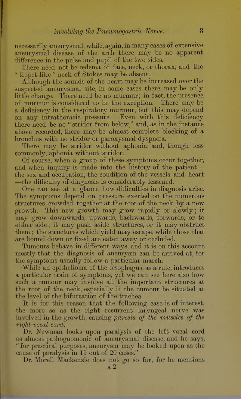 necessarily aneurysmal, while, again, in many cases of extensive aneurysmal disease of the arch there may be no apparent difference in the pulse and pupil of the two sides. There need not be oedema of face, neck, or thorax, and the  tippet-like  neck of Stokes may be absent. Although the sounds of the heart may be increased over the suspected aneurysmal site, in some cases there may be only little change. There need be no murmur; in fact, the presence of murmur is considered to be the exception. There may be a deficiency in the respiratory murmur, but this may depend on any intrathoracic pressure. Even with this deficiency there need be no  stridor from below, and, as in the instance above recorded, there may be almost complete blocking of a bronchus with no stridor or paroxysmal dyspnoea. There may be stridor without aphonia, and, though less commonly, aphonia without stridor. Of course, when a group of these symptoms occur together, and when inquiry is made into the history of the patient— the sex and occupation, the condition of the vessels and heart —the difiiculty of diagnosis is considerably lessened. One can see at a glance how difficulties in diagnosis arise. The sj^mptoms depend on pressure exerted on the numerous structures crowded together at the root of the neck by a new growth. This new growth may grow rapidly or slowly; it may grow downwards, upwards, backwards, forwards, or to either side; it may push aside structures, or it may obstruct them ; the structures which yield may escape, while those that are bound down or fixed are eaten away or occluded. Tumours behave in different ways, and it is on this account mostly that the diagnosis of aneurysm can be arrived at, for the symptoms usually follow a particular march. While an epithelioma of the oesophagus, as a rule, introduces a particular train of symptoms, yet we can see here also how such a tumour may involve all the important structures at the root of the neck, especially if the tumour be situated at the level of the bifurcation of the trachea. It is for this reason that the following case is of interest, the more so as the right recurrent laryngeal nerve was involved in the growth, causing paresis of the muscles of the right vocal cord. Dr. Newman looks upon paralysis of the left vocal cord as almost pathognomonic of aneurysmal disease, and he says,  for practical purposes, aneurysm may be looked upon as the cause of paralysis in 19 out of 20 cases. Dr. Morell Mackenzie does not go so far, for he mentions a2