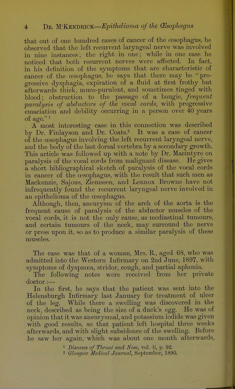 that out of one hundred cases of cancer of the oesophagus, he observed that the left recurrent laryngeal nerve was involved in nine instances; the right in one; while in one case he noticed that both recurrent nerves were affected. In fact, in his definition of the symptoms that are characteristic of cancer of the oesophagus, he says that there may be pro- gressive dysphagia, expiration of a fluid at first frothy but afterwards thick, muco-purulent, and sometimes tinged with blood; obstruction to the passage of a bougie, frequent paralysis of abductors of the vocal cords, with progressive emaciation and debility occurring in a person over 40 years of age. ^ A most interesting case in this connection was described by Dr. Finlayson and Dr. Coats.^ It was a case of cancer of the oesophagus involving the left recurrent laryngeal nerve, and the body of the last dorsal vertebra by a secondary growth. This article was followed up with a note by Dr. Macintyre on paralysis of the vocal cords from malignant disease. He gives a short bibliographical sketch of paralysis of the vocal cords in cancer of the oesophagus, with the result that such men as Mackenzie, Sajous, Ziemssen, and Lennox Browne have not infrequently found the recurrent laryngeal nerve involved in an epithelioma of the oesophagus. Although, then, aneurysm of the arch of the aorta is the frequent cause of paralysis of the abductor muscles of the vocal cords, it is not the only cause, as mediastinal tumours, and certain tumours of the neck, may surround the nerve or press upon it, so as to produce a similar paralysis of these muscles. The case was that of a woman, Mrs. R., aged 68, who was admitted into the Western Infirmary on 2nd June, 1897, with symptoms of dyspnoea, stridor, cough, and partial aphonia. The following notes were received from her private doctor:— In the first, he says that the patient was sent into the Helensburgh Infirmary last January for treatment of ulcer of the leg. While there a swelling was discovered in the neck, described as being the size of a duck's egg. He was of opinion that it was aneurysmal, and potassium iodide was given with good results, so that patient left hospital three weeks afterwards, and with slight subsidence of the swelling. Before he saw her again, which was about one month afterwards, 1 Diseases of Throat and Nose, vol. ii, p. 92. 2 Qlascfow Medical Journal, September, 1890,
