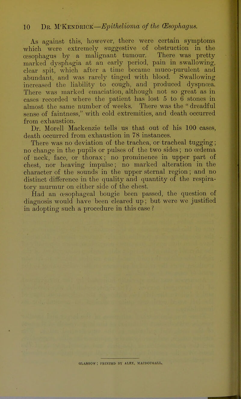 As against this, however, there were certain symptoms which were extremely suggestive of obstruction in the oesophagus by a malignant tumour. There was pretty marked dysphagia at an early period, pain in swallowing, clear spit, which after a time became muco-purulent and abundant, and was rarely tinged with blood. Swallowing increased the liability to cough, and produced dyspnoea. There was inarked emaciation, although not so great as in cases recorded where the patient has lost 5 to 6 stones in almost the same number of weeks. There was the  dreadful sense of faintness, with cold extremities, and death occurred from exhaustion. Dr. Morell Mackenzie tells us that out of his 100 cases, death occurred from exhaustion in 78 instances. There was no deviation of the trachea, or tracheal tugging; no change in the pupils or pulses of the two sides; no oedema of neck, face, or thorax; no prominence in upper part of chest, nor heaving impulse; no marked alteration in the character of the sounds in the upper sternal region; and no distinct difference in the quality and quantity of the respira- tory murmur on either side of the chest. Had an oesophageal bougie been passed, the question of diagnosis would have been cleai^ed up; but were we justified in adopting such a procedure in this case ? QUASOOW ; I'KINTKD BY ALltX, MACDOUQAlIi.