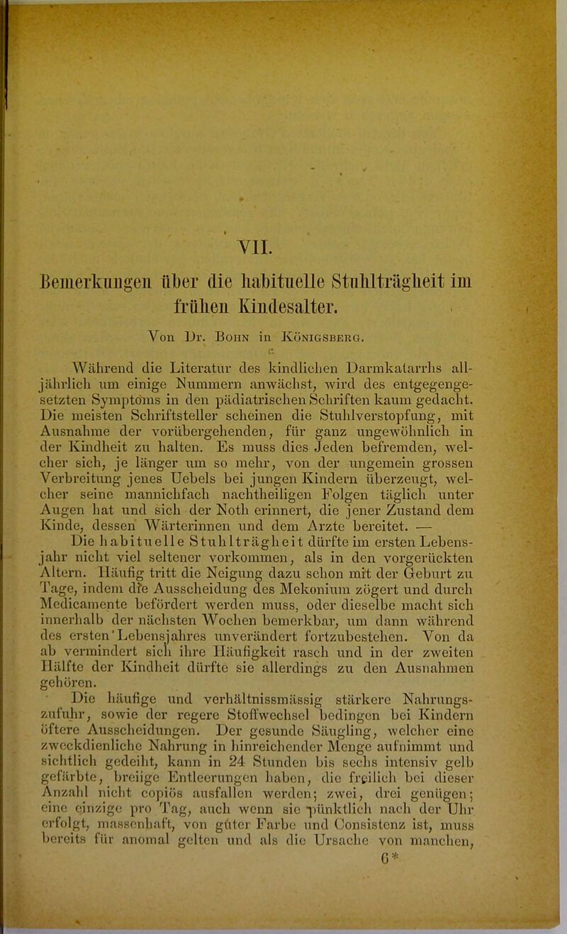 Yll. Bemerkimgeii über die habituelle Stiilüträgheit im frühen Kindesalter. Von Ur. Botin in Königsberg. r. Während die Literatur des kindliciien Darmkalarrhs all- jährlich um einige Nummern anwächst, wird des entgegenge- setzten Symptoms in den pädiatrischen Schriften kaum gedacht. Die meisten Schriftsteller scheinen die Stuhlverstopfung, mit Ausnahme der vorübergehenden, für ganz ungewöhnlich in der Kindheit zu halten. Es muss dies Jeden befremden, wel- cher sich, je länger um so mehr, von der ungemein grossen Verbreitung jenes Uebels bei jungen Kindern überzeugt, wel- cher seine mannichfach nachtheiligen Folgen täglich unter Augen hat und sich der Noth erinnert, die jener Zustand dem Kinde, dessen Wärterinnen und dem Arzte bereitet. — Die habituelle Stuhlträgheit dürfte im ersten Lebens- jahr nicht viel seltener vorkommen, als in den vorgerückten Altern. Häufig tritt die Neigung dazu schon mit der Geburt zu Tage, indem dfe Ausscheidung des Mekonium zögert und durch Medicamente befördert werden muss, oder dieselbe macht sich innerhalb der nächsten Wochen bemerkbar, um dann während des ersten'Lebensjahres unverändert fortzubestehen. Von da ab vermindert sich ihre Häufigkeit rasch und in der zweiten Hälfte der Kindheit dürfte sie allerdings zu den Ausnahmen gehören. Die häufige und verhältnissmässig stärkere Nahi'ungs- zufuhr, sowie der regere Stofl'wechscl bedingen bei Kindern öftere Ausscheidungen. Der gesunde Säugling, welcher eine zweckdienliche Nahrung in hinreichender Menge aufnimmt und sichtlich gedeiht, kann in 24 Stunden bis sechs intensiv gelb gefärbte, breiige Entleerungen haben, die freilich bei dieser Anzahl nicht copiös ausfallen werden; zwei, drei genügen; eine einzige pro Tag, auch wenn sie iHinktlich nach der Uhr erfolgt, massenhaft, von guter Farbe und Consistenz ist, muss bereits für anomal gelten und als die Ursache von manchen, 6*