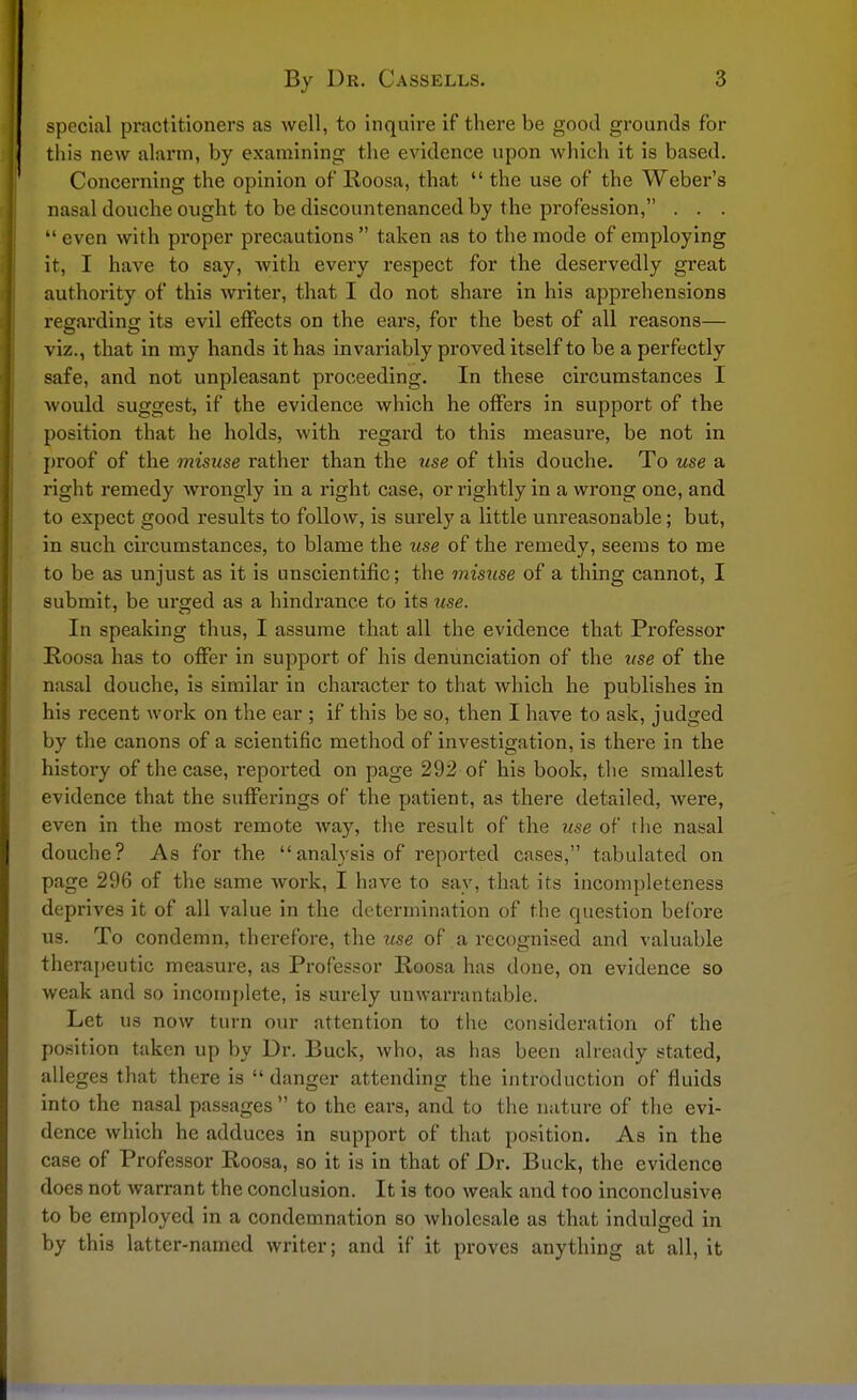 special practitioners as well, to inquire if there be good grounds for this new alarm, by examining the evidence upon which it is based. Concerning the opinion of Roosa, that  the use of the Weber's nasal douche ought to be discountenanced by the profession, . . .  even with proper precautions  taken as to the mode of employing it, I have to say, with every respect for the deservedly great authority of this writer, that I do not share in his apprehensions regarding its evil effects on the ears, for the best of all reasons— viz., that in my hands it has invariably proved itself to be a perfectly safe, and not unpleasant proceeding. In these circumstances I would suggest, if the evidence which he offers in support of the position that he holds, with regard to this measure, be not in proof of the misuse rather than the use of this douche. To use a right remedy wrongly in a right case, or rightly in a wrong one, and to expect good results to follow, is surely a little unreasonable; but, in such circumstances, to blame the use of the remedy, seems to me to be as unjust as it is unscientific; the misuse of a thing cannot, I submit, be urged as a hindrance to its use. In speaking thus, I assume that all the evidence that Professor Roosa has to offer in support of his denunciation of the use of the nasal douche, is similar in character to that which he publishes in his recent work on the ear ; if this be so, then I have to ask, judged by the canons of a scientific method of investigation, is there in the history of the case, reported on page 292 of his book, the smallest evidence that the sufferings of the patient, as there detailed, were, even in the most remote way, the result of the use of the nasal douche? As for the  analysis of reported cases, tabulated on page 296 of the same work, I have to say, that its incompleteness deprives it of all value in the determination of the question before us. To condemn, therefore, the use of a recognised and valuable therapeutic measure, as Professor Roosa has done, on evidence so weak and so incomplete, is surely unwarrantable. Let us now turn our attention to the consideration of the position taken up by Dr. Buck, who, as has been already stated, alleges that there is  danger attending the introduction of fluids into the nasal passages  to the ears, and to the nature of the evi- dence which he adduces in support of that position. As in the case of Professor Roosa, so it is in that of Dr. Buck, the evidence does not warrant the conclusion. It is too weak and too inconclusive to be employed in a condemnation so wholesale as that indulged in by this latter-named writer; and if it proves anything at all, it
