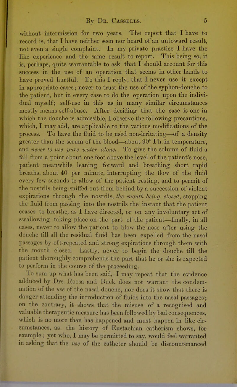 without intermission for two years. The report that I have to record is, that I have neither seen nor heard of an untoward result, not even a single complaint. In my private practice I have the like experience and the same result to report. This being so, it is, perhaps, quite warrantable to ask that I should account for this success in the use of an operation that seems in other hands to have proved hurtful. To this I reply, that I never use it except in appropriate cases; never to trust the use of the syphon-douche to the patient, but in every case to do the operation upon the indivi- dual myself; self-use in this as in many similar circumstances mostly means self-abuse. After deciding that the case is one in which the douche is admissible, I observe the following precautions, which, I may add, are applicable to the various modifications of the process. To have the fluid to be used non-irritating—of a density greater than the serum of the blood—about 90° Fh. in temperature, and never to use pure water alone. To give the column of fluid a fall from a point about one foot above the level of the patient's nose, patient meanwhile leaning forward and breathing short rapid breaths, about 40 per minute, interrupting the flow of the fluid every few seconds to allow of the patient resting, and to permit of the nostrils being sniffed out from behind by a succession of violent expirations through the nostrils, the mouth being closed, stopping the fluid from passing into the nostrils the instant that the patient ceases to breathe, as I have directed, or on any involuntary act of swallowing taking place on the part of the patient—finally, in all cases, never to allow the patient to blow the nose after using the douche till all the residual fluid has been expelled from the nasal passages by oft-repeated and strong expirations through them with the mouth closed. Lastly, never to begin the douche till the patient thoroughly comprehends the part that he or she is expected to perform in the course of the proceeding. To sum up what has been said, I may repeat that the evidence adduced by Drs. Eoosa and Ruck does not warrant the condem- nation of the use of the nasal douche, nor does it show that there is danger attending the introduction of fluids into the nasal passages ; on the contrary, it shows that the misuse of a recognised and valuable therapeutic measure has been followed by bad consequences, which is no more than has happened and must happen in like cir- cumstances, as the history of Eustachian catherism shows, for example; yet who, I may be permitted to say, would feel warranted in asking that the use of the catheter should be discountenanced