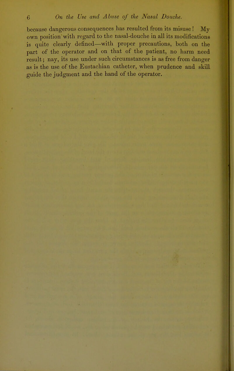 because dangerous consequences has resulted from its misuse! My own position with regard to the nasal-douche in all its modifications is quite clearly defined—with proper precautions, both on the part of the operator and on that of the patient, no harm need result; nay, its use under such circumstances is as free from danger as is the use of the Eustachian catheter, when prudence and skill guide the judgment and the hand of the operator.