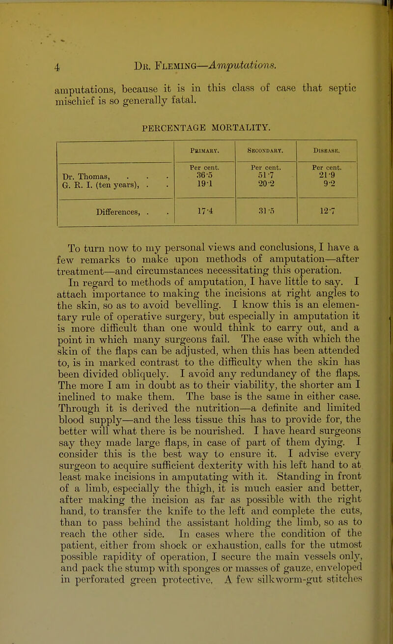 amputations, because it is in this class of case that septic mischief is so generally fatal. PERCENTAGE MORTALITY. Primary. Secondary. Disease. Dr. Thomas, G. R. I. (ten years), . Per cent. 36-5 191 Per cent. 517 20 2 Per cent. 21-9 9 2 Differences, . 17-4 31 -5 12-7 To turn now to my personal views and conclusions, I have a few remarks to make upon methods of amputation—after treatment—and circumstances necessitating this operation. In regard to methods of amputation, I have little to say. I attach importance to making the incisions at right angles to the skin, so as to avoid bevelling. I know this is an elemen- tary rule of operative surgery, but especially in amputation it is more difficult than one would think to carry out, and a point in which many surgeons fail. The ease with which the skin of the flaps can be adjusted, when this has been attended to, is in marked contrast to the difficulty when the skin has been divided obliquely. I avoid any redundancy of the flaps. The more I am in doubt as to their viability, the shorter am I inclined to make them. The base is the same in either case. Through it is derived the nutrition—a definite and limited blood supply—and the less tissue this has to provide for, the better will what there is be nourished. I have heard surgeons say they made large flaps, in case of part of them dying. I consider this is the best way to ensure it. I advise every surgeon to acquire sufficient dexterity with his left hand to at least make incisions in amputating with it. Standing in front of a limb, especially the thigh, it is much easier and better, after making the incision as far as possible with the right hand, to transfer the knife to the left and complete the cuts, than to pass behind the assistant holding the limb, so as to reach the other side. In cases where the condition of the patient, either from shock or exhaustion, calls for the utmost possible rapidity of operation, I secure the main vessels only, and pack the stump with sponges or masses of gauze, enveloped in perforated green protective, A few silkworm-gut stitches.