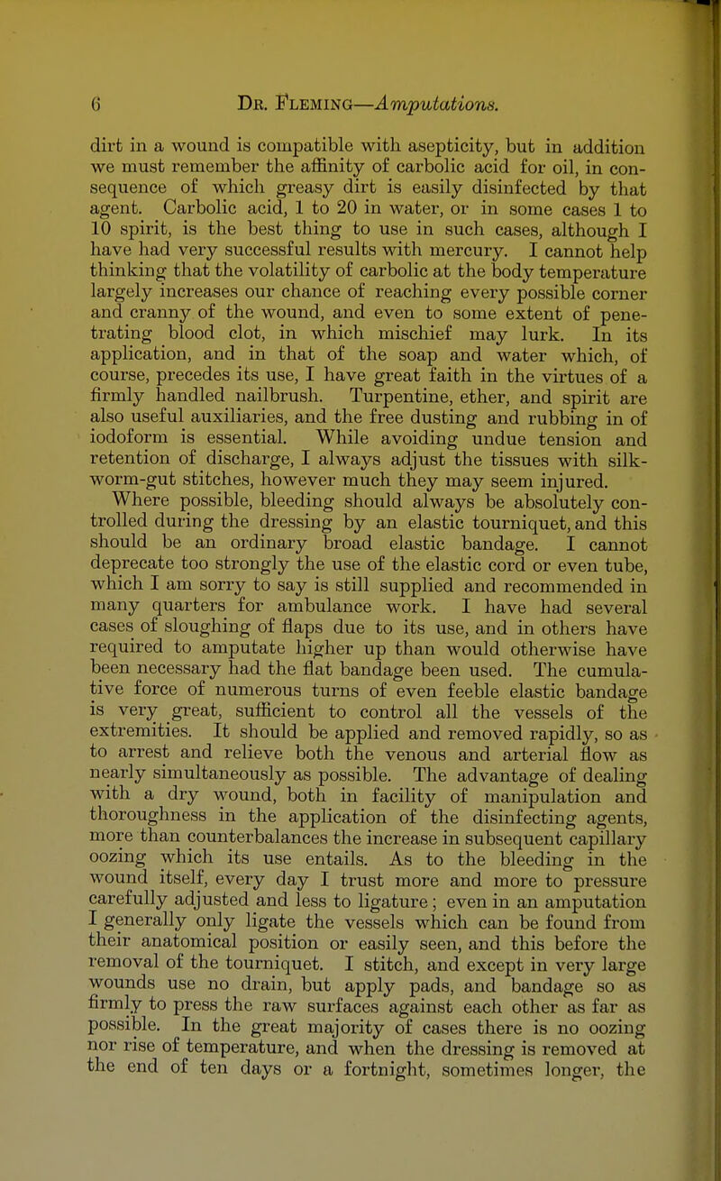 dirt in a wound is compatible with asepticity, but in addition we must remember the affinity of carbolic acid for oil, in con- sequence of which greasy dirt is easily disinfected by that agent. Carbolic acid, 1 to 20 in water, or in some cases 1 to 10 spirit, is the best thing to use in such cases, although I have had very successful results with mercury. I cannot help thinking that the volatility of carbolic at the body temperature largely increases our chance of reaching every possible corner and cranny of the wound, and even to some extent of pene- trating blood clot, in which mischief may lurk. In its application, and in that of the soap and water which, of course, precedes its use, I have great faith in the virtues of a firmly handled nailbrush. Turpentine, ether, and spirit are also useful auxiliaries, and the free dusting and rubbing in of iodoform is essential. While avoiding undue tension and retention of discharge, I always adjust the tissues with silk- worm-gut stitches, however much they may seem injured. Where possible, bleeding should always be absolutely con- trolled during the dressing by an elastic tourniquet, and this should be an ordinary broad elastic bandage. I cannot deprecate too strongly the use of the elastic cord or even tube, which I am sorry to say is still supplied and recommended in many quarters for ambulance work. I have had several cases of sloughing of flaps due to its use, and in others have required to amputate higher up than would otherwise have been necessary had the flat bandage been used. The cumula- tive force of numerous turns of even feeble elastic bandage is very great, sufficient to control all the vessels of the extremities. It should be applied and removed rapidly, so as to arrest and relieve both the venous and arterial flow as nearly simultaneously as possible. The advantage of dealing with a dry wound, both in facility of manipulation and thoroughness in the application of the disinfecting agents, more than counterbalances the increase in subsequent capillary oozing which its use entails. As to the bleeding in the wound itself, every day I trust more and more to pressure carefully adjusted and less to ligature; even in an amputation I generally only ligate the vessels which can be found from their anatomical position or easily seen, and this before the removal of the tourniquet. I stitch, and except in very large wounds use no drain, but apply pads, and bandage so as firmly to press the raw surfaces against each other as far as possible. In the great majority of cases there is no oozing nor rise of temperature, and when the dressing is removed at the end of ten days or a fortnight, sometimes longer, the