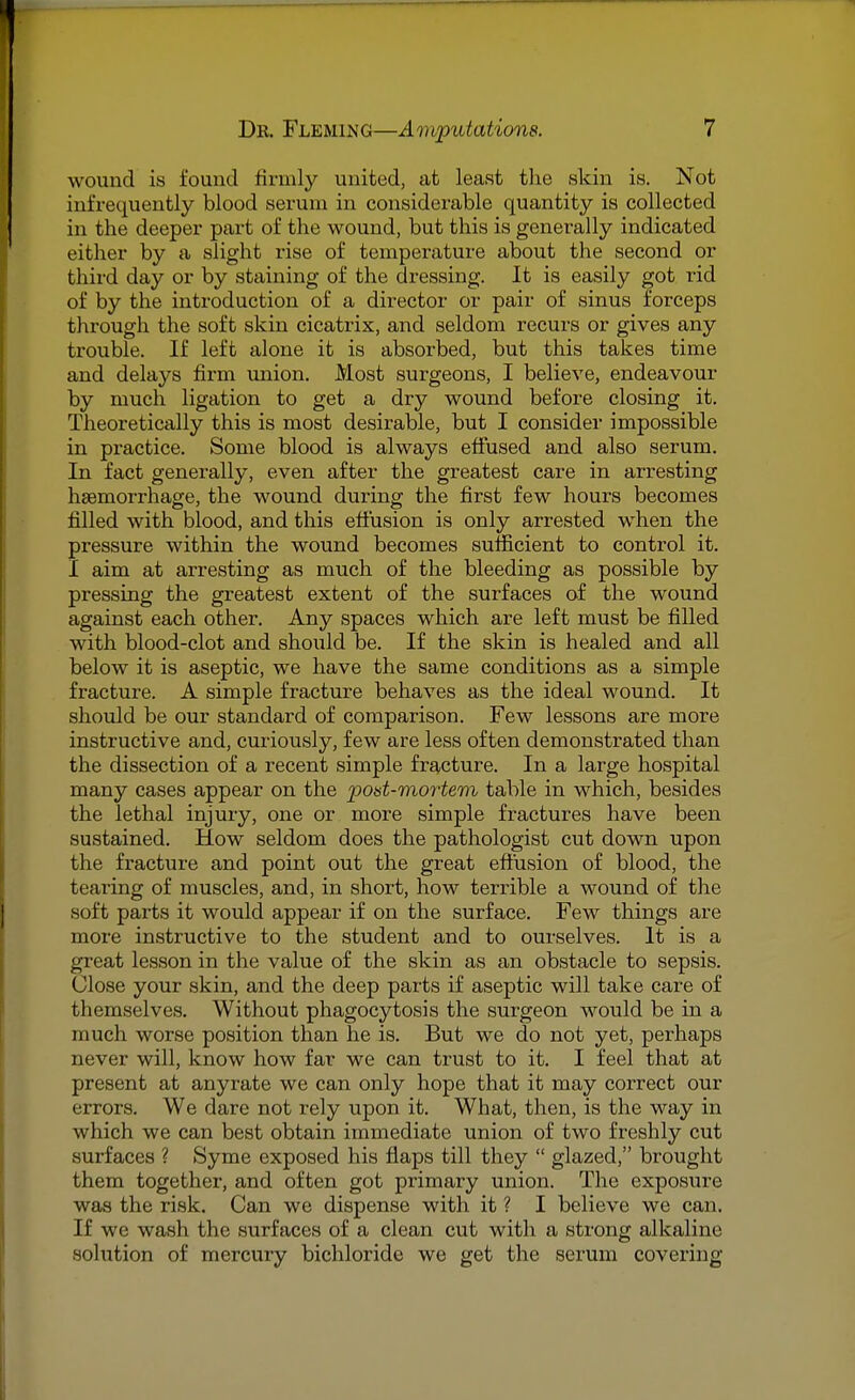 wound is found firmly united, at least the skin is. Not infrequently blood serum in considerable quantity is collected in the deeper part of the wound, but this is generally indicated either by a slight rise of temperature about the second or third day or by staining of the dressing. It is easily got rid of by the introduction of a director or pair of sinus forceps through the soft skin cicatrix, and seldom recurs or gives any trouble. If left alone it is absorbed, but this takes time and delays firm union. Most surgeons, I believe, endeavour by much ligation to get a dry wound before closing it. Theoretically this is most desirable, but I consider impossible in practice. Some blood is always effused and also serum. In fact generally, even after the greatest care in arresting haemorrhage, the wound during the first few hours becomes filled with blood, and this effusion is only arrested when the pressure within the wound becomes sufficient to control it. I aim at arresting as much of the bleeding as possible by pressing the greatest extent of the surfaces of the wound against each other. Any spaces which are left must be filled with blood-clot and should be. If the skin is healed and all below it is aseptic, we have the same conditions as a simple fracture. A simple fracture behaves as the ideal wound. It should be our standard of comparison. Few lessons are more instructive and, curiously, few are less often demonstrated than the dissection of a recent simple fracture. In a large hospital many cases appear on the 'post-mortem table in which, besides the lethal injury, one or more simple fractures have been sustained. How seldom does the pathologist cut down upon the fracture and point out the great effusion of blood, the tearing of muscles, and, in short, how terrible a wound of the soft parts it would appear if on the surface. Few things are more instructive to the student and to ourselves. It is a great lesson in the value of the skin as an obstacle to sepsis. Close your skin, and the deep parts if aseptic will take care of themselves. Without phagocytosis the surgeon would be in a much worse position than he is. But we do not yet, perhaps never will, know how far we can trust to it. I feel that at present at anyrate we can only hope that it may correct our errors. We dare not rely upon it. What, then, is the way in which we can best obtain immediate union of two freshly cut surfaces ? Syme exposed his flaps till they  glazed, brought them together, and often got primary union. The exposure was the risk. Can we dispense with it ? I believe we can. If we wash the surfaces of a clean cut with a strong alkaline solution of mercury bichloride we get the serum covering