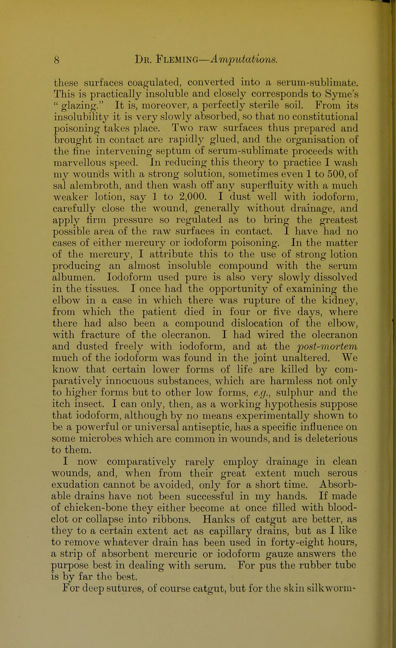 these surfaces coagulated, converted into a serum-sublimate. This is practically insoluble and closely corresponds to Syme's  glazing. It is, moreover, a perfectly sterile soil. From its insolubility it is very slowly absorbed, so that no constitutional poisoning takes place. Two raw surfaces thus prepared and brought in contact are rapidly glued, and the organisation of the fine intervening septum of serum-sublimate proceeds with marvellous speed. In reducing this theory to practice I wash my wounds witli a strong solution, sometimes even 1 to 500, of sal alembroth, and then wash off any superfluity with a much weaker lotion, say 1 to 2,000. I dust well with iodoform, carefully close the wound, generally without drainage, and apply firm pressure so regulated as to bring the greatest possible area of the raw surfaces in contact. I have had no cases of either mercury or iodoform poisoning. In the matter of the mercury, I attribute this to the use of strong lotion producing an almost insoluble compound with the serum albumen. Iodoform used pure is also very slowly dissolved in the tissues. I once had the opportunity of examining the elbow in a case in which there was rupture of the kidney, from which the patient died in four or five days, where there had also been a compound dislocation of the elbow, with fracture of the olecranon. I had wired the olecranon and dusted freely with iodoform, and at the post-mortem much of the iodoform was found in the joint unaltered. We know that certain lower forms of life are killed by com- paratively innocuous substances, which are harmless not only to higher forms but to other low forms, e.g., sulphur and the itch insect. I can only, then, as a working hypothesis suppose that iodoform, although by no means experimentally shown to be a powerful or universal antiseptic, has a specific influence on some microbes which are common in wounds, and is deleterious to them. I now comparatively rarely employ drainage in clean wounds, and, when from their great extent much serous exudation cannot be avoided, only for a short time. Absorb- able drains have not been successful in my hands. If made of chicken-bone they either become at once filled with blood- clot or collapse into ribbons. Hanks of catgut are better, as they to a certain extent act as capillary drains, but as I like to remove whatever drain has been used in forty-eight hours, a strip of absorbent mercuric or iodoform gauze answers the purpose best in dealing with serum. For pus the rubber tube is by far the best. For deep sutures, of course catgut, but for the skin silkworm-