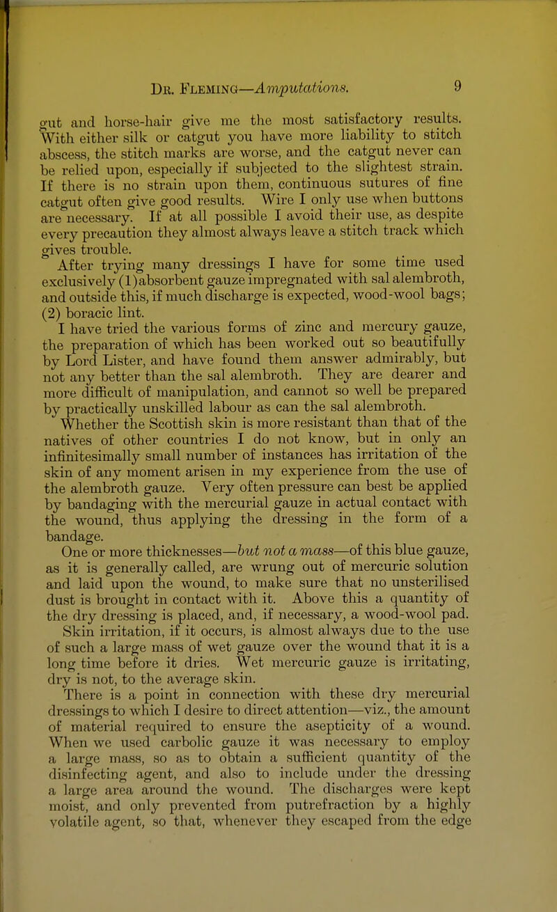 gut and horse-hair give me the most satisfactory results. With either silk or catgut you have more liability to stitch abscess, the stitch marks are worse, and the catgut never can be relied upon, especially if subjected to the slightest strain. If there is no strain upon them, continuous sutures of fine catgut often give good results. Wire I only use when buttons are necessary. If at all possible I avoid their use, as despite every precaution they almost always leave a stitch track which gives trouble. After trying many dressings I have for some time used exclusively (l)absorbent gauze impregnated with sal alembroth, and outside this, if much discharge is expected, wood-wool bags; (2) boracic lint. I have tried the various forms of zinc and mercury gauze, the preparation of which has been worked out so beautifully by Lord Lister, and have found them answer admirably, but not any better than the sal alembroth. They are dearer and more difficult of manipulation, and cannot so well be prepared by practically unskilled labour as can the sal alembroth. Whether the Scottish skin is more resistant than that of the natives of other countries I do not know, but in only an infinitesimally small number of instances has irritation of the skin of any moment arisen in my experience from the use _ of the alembroth gauze. Very often pressure can best be applied by bandaging with the mercurial gauze in actual contact with the wound, thus applying the dressing in the form of a bandage. One or more thicknesses—but not a mass—of this blue gauze, as it is generally called, are wrung out of mercuric solution and laid upon the wound, to make sure that no unsterilised dust is brought in contact with it. Above this a quantity of the dry dressing is placed, and, if necessary, a wood-wool pad. Skin irritation, if it occurs, is almost always due to the use of such a large mass of wet gauze over the wound that it is a long time before it dries. Wet mercuric gauze is irritating, dry is not, to the average skin. There is a point in connection with these dry mei-curial dressings to which I desire to direct attention—viz., the amount of material required to ensure the asepticity of a wound. When we used carbolic gauze it was necessary to employ a large mass, so as to obtain a sufficient quantity of the disinfecting agent, and also to include under the dressing a large area around the wound. The discharges were kept moist, and only prevented from putrefraction by a highly volatile agent, so that, whenever they escaped from the edge