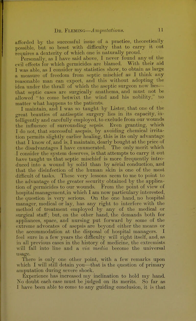 afforded by the successful issue of a practice, theoretically possible, but so beset with difficulty that to carry it out requires a dexterity of which one is naturally proud. Personally, as I have said above, I never found any of the evil effects for which germicides are blamed. With their aid 1 was able, as I consider my statistics show, to obtain as large a measure of freedom from septic mischief as I think any reasonable man can expect, and this without adopting the idea under the thrall of which the aseptic surgeon now lies— that septic cases are surgically anathema, and must not be allowed to come betwixt the wind and his nobility, no matter what happens to the patients. I maintain, and I was so taught by Lister, that one of the great beauties of antiseptic surgery lies in its capacity, in- telligently and carefully employed, to exclude from our wounds the influence of surrounding sepsis. Even granting, which I do not, that successful asepsis, by avoiding chemical irrita- tion permits slightly earlier healing, this is its only advantage that I know of, and is, I maintain, dearly bought at the price of the disadvantages I have enumerated. The Only merit which I consider the system deserves, is that attempts to carry it out have taught us that septic mischief is more frequently intro- duced into a wound by solid than by aerial conduction, and that the disinfection of the human skin is one of the most difficult of tasks. These very lessons seem to me to point to the advantage of the greater security obtained by the applica- tion of germicides to our wounds. From the point of view of hospital management,in which I am now particulary interested, the question is very serious. On the one hand, no hospital manager, medical or lay, has any right to interfere with the method of treatment employed by any of the medical or surgical staff; but, on the other hand, the demands both for appliances, space, and nursing put forward by some of the extreme advocates of asepsis are beyond either the means or the accommodation at the disposal of hospital managers. I feel sure in a few years the difficulty will right itself, and, as in all previous cases in the history of medicine, the extremists will fall into line and a via media become the universal usage. There is only one other point, with a few remarks upon which I will still detain you—that is the question of primary amputation during severe shoek. Kxperience has increased my inclination to hold my hand. No doubt each case must be judged on its merits. So far as I have been able to come to any guiding conclusion, it is that