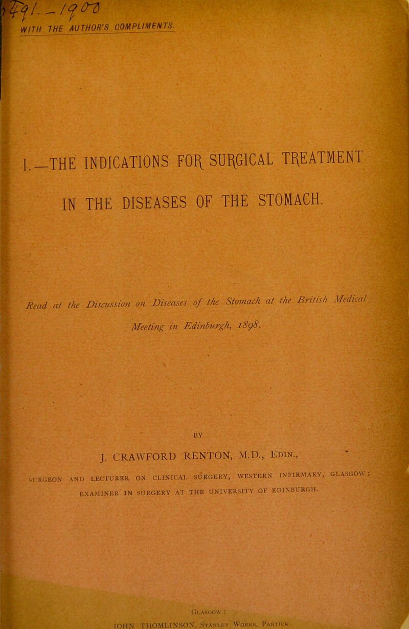 WITH THE AUTHOR'S OOMPUMINTS. -THE INDICATIONS FOI\ SUI\GICAL TREATMENT IN THE DISEASES OF THE STOMACH. A'ou/ a/ the Discussion on Diseases of the Stomach at the British Medical Meeting in Edinburgh, i8g8. 15Y J. CRAWFORD RENTON, M.D., Edin., •RGEON AND LECTURER ON CLINICAL SURbERY, WESTERN INFIRMARY, GLASGOW EXAMINER IN SURGERY AT THE UNIVERSITY OF EDINBURGH. inli^ I MOMI INSON, Stani.kv Works, Paktick.