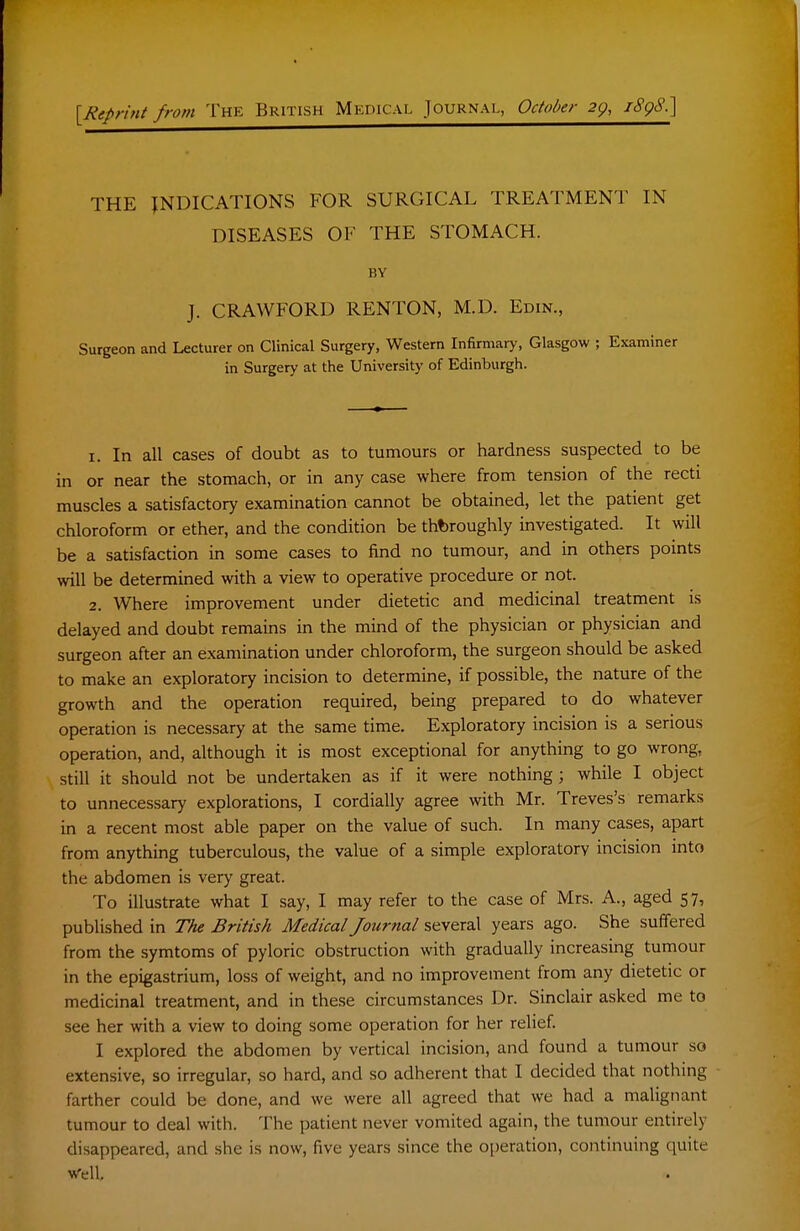 [Reprint from The British Medical Journal, Octo/>er 2g, i^gS.] THE INDICATIONS FOR SURGICAL TREATMENT IN DISEASES OF THE STOMACH. BY J. CRAWFORD RENTON, M.D. Edin., Surgeon and Lecturer on Clinical Surgery, Western Infirmary, Glasgow ; Ejcaminer in Surgery at the University of Edinburgh. 1. In all cases of doubt as to tumours or hardness suspected to be in or near the stomach, or in any case where from tension of the recti muscles a satisfactory examination cannot be obtained, let the patient get chloroform or ether, and the condition be thoroughly investigated. It will be a satisfaction in some cases to find no tumour, and in others points will be determined with a view to operative procedure or not. 2. Where improvement under dietetic and medicinal treatment is delayed and doubt remains in the mind of the physician or physician and surgeon after an examination under chloroform, the surgeon should be asked to make an exploratory incision to determine, if possible, the nature of the growth and the operation required, being prepared to do whatever operation is necessary at the same time. Exploratory incision is a serious operation, and, although it is most exceptional for anything to go wrong, still it should not be undertaken as if it were nothing ; while I object to unnecessary explorations, I cordially agree with Mr. Treves's remarks in a recent most able paper on the value of such. In many cases, apart from anything tuberculous, the value of a simple exploratory incision into the abdomen is very great. To illustrate what I say, I may refer to the case of Mrs. A., aged 57, published in TAe British Medical Journal several years ago. She suffered from the symtoms of pyloric obstruction with gradually increasing tumour in the epigastrium, loss of weight, and no improvement from any dietetic or medicinal treatment, and in these circumstances Dr. Sinclair asked me to see her with a view to doing some operation for her relief. I explored the abdomen by vertical incision, and found a tumour so extensive, so irregular, so hard, and so adherent that I decided that nothing farther could be done, and we were all agreed that we had a malignant tumour to deal with. The patient never vomited again, the tumour entirely disappeared, and she is now, five years since the operation, continuing quite Well,