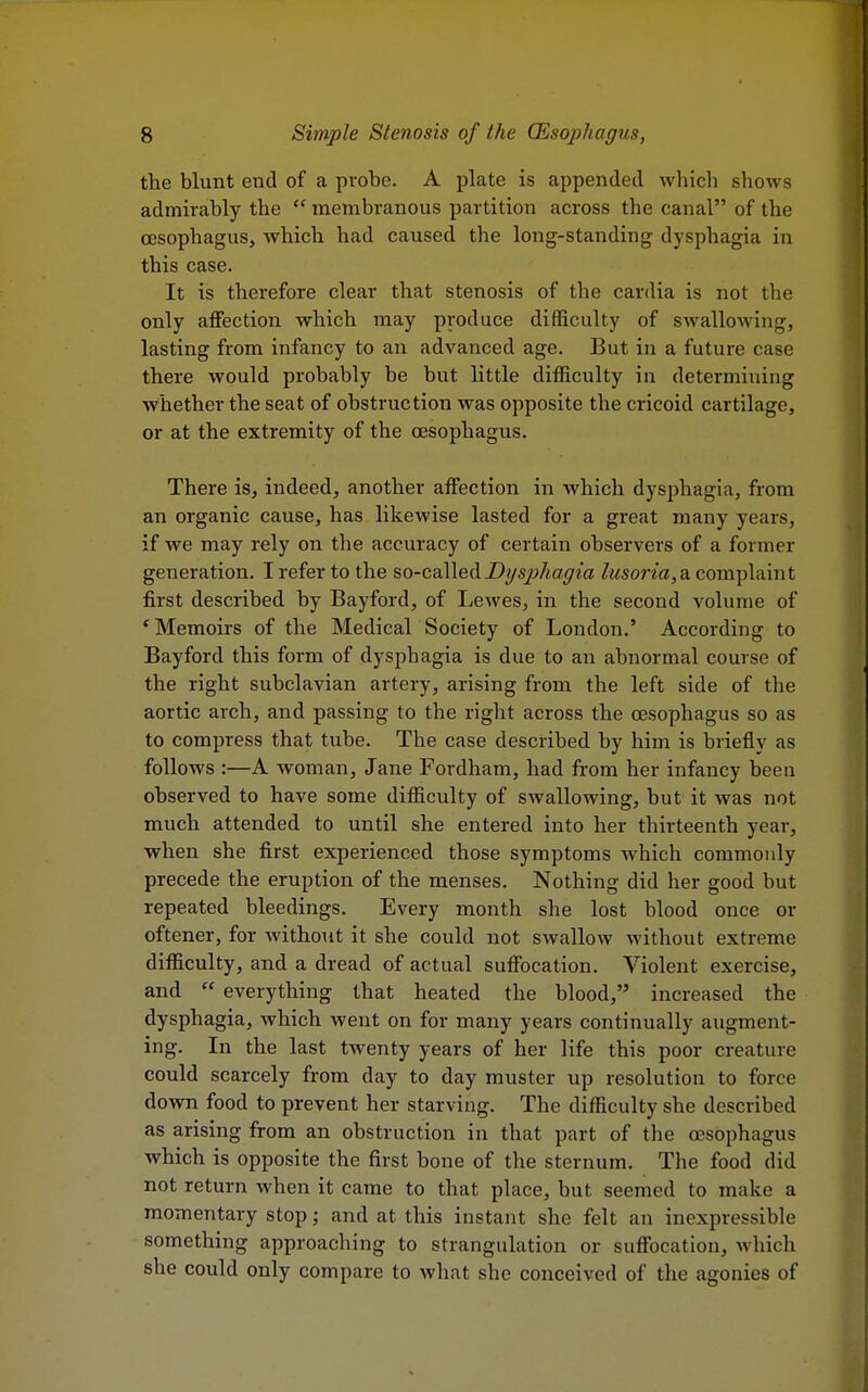 the blunt end of a probe. A plate is appended which shows admirably the  membranous partition across the canal of the oesophagus, which had caused the long-standing dysphagia in this case. It is therefore clear that stenosis of the cardia is not the only affection which may produce difficulty of swallowing, lasting from infancy to an advanced age. But in a future case there would probably be but little difficulty in determining whether the seat of obstruction was opposite the cricoid cartilage, or at the extremity of the oesophagus. There is, indeed, another affection in which dysphagia, from an organic cause, has likewise lasted for a great many years, if we may rely on the accuracy of certain observers of a former generation. I refer to the so-called Dysphagia lusoria, a complaint first described by Bayford, of Lewes, in the second volume of 'Memoirs of the Medical Society of London.' According to Bayford this form of dysphagia is due to an abnormal course of the right subclavian artery, arising from the left side of the aortic arch, and passing to the right across the oesophagus so as to compress that tube. The case described by him is briefly as follows :—A woman, Jane Fordham, had from her infancy been observed to have some difficulty of swallowing, but it was not much attended to until she entered into her thirteenth year, when she first experienced those symptoms which commonly precede the eruption of the menses. Nothing did her good but repeated bleedings. Every month she lost blood once or oftener, for without it she could not swallow without extreme difficulty, and a dread of actual suffocation. Violent exercise, and  everything that heated the blood, increased the dysphagia, which went on for many years continually augment- ing. In the last twenty years of her life this poor creature could scarcely from day to day muster up resolution to force down food to prevent her starving. The difficulty she described as arising from an obstruction in that part of the oesophagus which is opposite the first bone of the sternum. The food did not return when it came to that place, but seemed to make a momentary stop; and at this instant she felt an inexpressible something approaching to strangulation or suffocation, which she could only compare to what she conceived of the agonies of