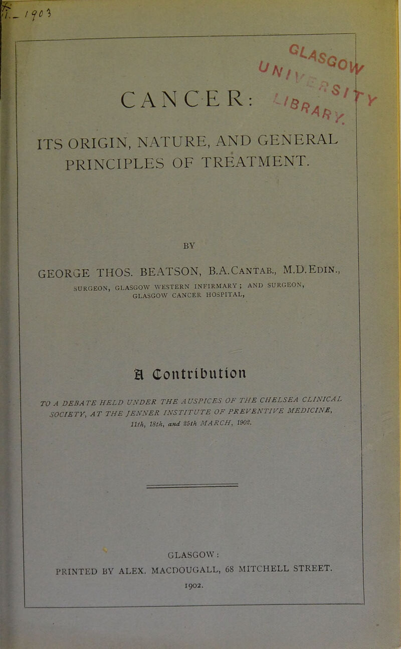 CANCER: ||||p ITS ORIGIN, NATURE, AND GENERAL PRINCIPLES OF TREATMENT. BY GEORGE THOS. BEATSON, B.A.Cantab., M.D.Edin., SURGEON, GLASGOW WESTERN INFIRMARY; AND SURGEON, GLASGOW CANCER HOSPITAL, a Contribution )A DEBATE HELD UNDER THE AUSPICES OF THE CHELSEA CLINICAL SOCIETY, AT THE JENNER INSTITUTE OF PREVENTIVE MEDICINE, llth, 18th, and 85th MARCH, 1902. GLASGOW: PRINTED BY ALEX. MACDOUGALL, 68 MITCHELL STREET. 1902.