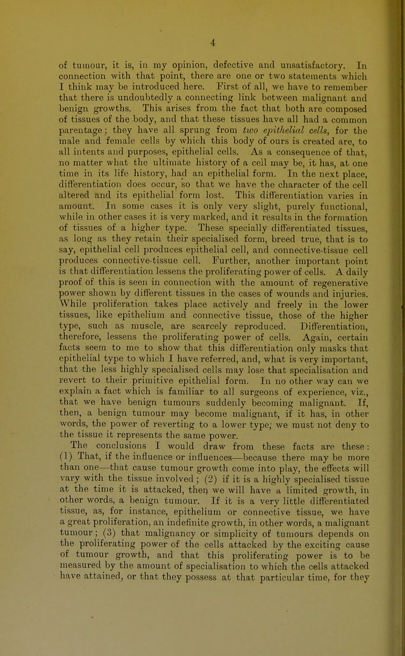 of tumour, it is, in my opinion, defective and unsatisfactory. In connection with that point, there are one or two statements which I think may be introduced here. First of all, we have to remember that there is undoubtedly a connecting link between malignant and benign growths. This arises from the fact that both are composed of tissues of the body, and that these tissues have all had a common parentage; they have all sprung from two epithelial cells, for the male aiid female cells by which this body of ours is created are, to all intents and purposes, epithelial cells. As a consequence of that, no matter what the ultimate history of a cell may be, it has, at one time in its life history, had an epithelial form. In the next place, differentiation does occur, so that we have the character of the cell altered and its epithelial form lost. This differentiation varies in amount. In some cases it is only very slight, purely functional, while in other cases it is very marked, and it results in the formation of tissues of a higher type. These specially differentiated tissues, as long as they retain their specialised form, breed true, that is to say, epithelial cell produces epithelial cell, and connective-tissue cell produces connective-tissue cell. Further, another important point is that differentiation lessens the proliferating power of cells. A daily proof of this is seen in connection with the amount of regenerative power shown by different tissues in the cases of wounds and injuries. While proliferation takes place actively and freely in the lower tissues, like epithelium and connective tissue, those of the higher type, such as muscle, are scarcely reproduced. Differentiation, therefore, lessens the proliferating power of cells. Again, certain facts seem to me to show that this differentiation only masks that epithelial type to which I have referred, and, what is very important, that the less highly specialised cells may lose that specialisation and revert to their primitive epithelial form. In no other way can we explain a fact which is familiar to all surgeons of experience, viz., that we have benign tumours suddenly becoming malignant. If, then, a benign tumour may become malignant, if it has, in other words, the power of reverting to a lower type, we must not deny to the tissue it represents the same power. The conclusions I would draw from these facts are these: (1) That, if the influence or influences—because there may be more than one—that cause tumour growth come into play, the effects will vary with the tissue involved ; (2) if it is a highly specialised tissue at the time it is attacked, then we will have a limited growth, in other words, a benign tumour. If it is a very little differentiated tissue, as, for instance, epithelium or connective tissue, we have a great proliferation, an indefinite growth, in other words, a malignant tumour; (3) that malignancy or simplicity of tumours depends on the proliferating power of the cells attacked by the exciting cause of tumour growth, and that this proliferating power is to be measured by the amount of specialisation to which the cells attacked have attained, or that they possess at that particular time, for they