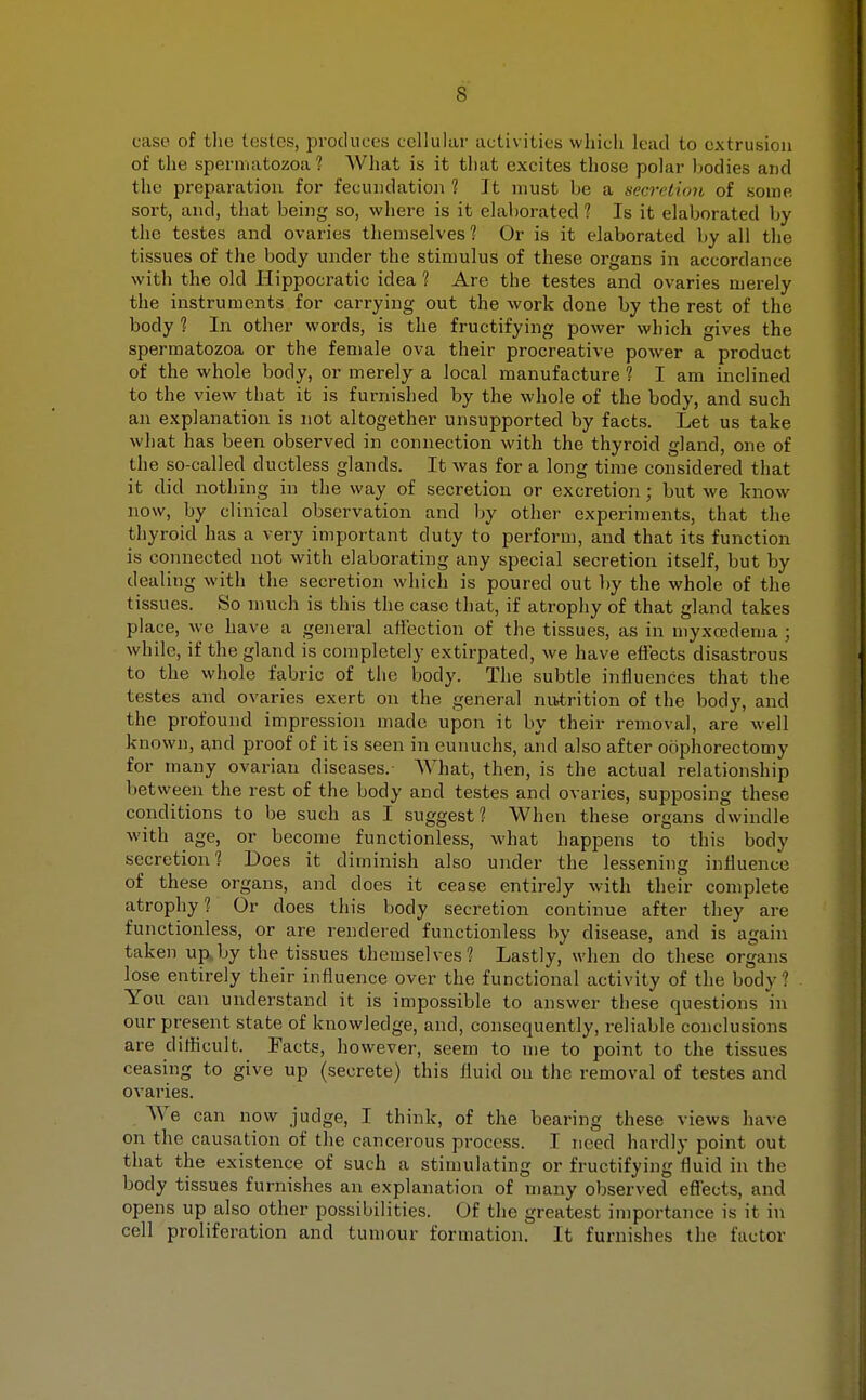 case of the testes, produces cellular activities which lend to extrusion of the spermatozoa'? What is it that excites those polar bodies and the preparation for fecundation? It must he a secretion of some sort, and, that being so, where is it elaborated ? Is it elaborated by the testes and ovaries themselves ? Or is it elaborated by all the tissues of the body under the stimulus of these organs in accordance with the old Hippocratic idea? Are the testes and ovaries merely the instruments for carrying out the work done by the rest of the body ? In other words, is the fructifying power which gives the spermatozoa or the female ova their procreative power a product of the whole body, or merely a local manufacture ? I am inclined to the view that it is furnished by the whole of the body, and such an explanation is not altogether unsupported by facts. Let us take what has been observed in connection with the thyroid gland, one of the so-called ductless glands. It was for a long time considered that it did nothing in the way of secretion or excretion ; but we know now, by clinical observation and by other experiments, that the thyroid has a very important duty to perform, and that its function is connected not with elaborating any special secretion itself, but by dealing with the secretion which is poured out by the whole of the tissues. So much is this the case that, if atrophy of that gland takes place, we have a general affection of the tissues, as in myxcedema ; while, if the gland is completely extirpated, we have effects disastrous to the whole fabric of the body. The subtle influences that the testes and ovaries exert on the general nutrition of the body, and the profound impression made upon it by their removal, are well known, and proof of it is seen in eunuchs, and also after oophorectomy for many ovarian diseases.- What, then, is the actual relationship between the rest of the body and testes and ovaries, supposing these conditions to be such as I suggest? When these organs dwindle with age, or become functionless, what happens to this body secretion? Does it diminish also under the lessening influence of these organs, and does it cease entirely with their complete atrophy? Or does this body secretion continue after they are functionless, or are rendered functionless by disease, and is again taken up by the tissues themselves? Lastly, when do these organs lose entirely their influence over the functional activity of the bodv ! You can understand it is impossible to answer these questions in our present state of knowledge, and, consequently, reliable conclusions are difficult. Facts, however, seem to me to point to the tissues ceasing to give up (secrete) this fluid on the removal of testes and ovaries. We can now judge, I think, of the bearing these views have on the causation of the cancerous process. T need hardly point out that the existence of such a stimulating or fructifying fluid in the body tissues furnishes an explanation of many observed effects, and opens up also other possibilities. Of the greatest importance is it in cell proliferation and tumour formation. It furnishes the factor