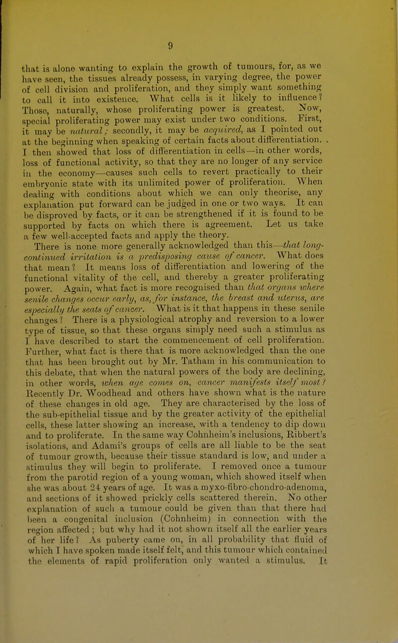 0 that is alone wanting to explain the growth of tumours, for, as we have seen, the tissues already possess, in varying degree, the power of cell division and proliferation, and they simply want something to call it into existence. What cells is it likely to influence? Those, naturally, whose proliferating power is greatest. Now, special proliferating power may exist under two conditions. First, it may be natural; secondly, it may be acquired, as I pointed out at the beginning when speaking of certain facts about differentiation. . I then showed that loss of differentiation in cells—in other words, loss of functional activity, so that they are no longer of any service in the economy—causes such cells to revert practically to their embryonic state with its unlimited power of proliferation. When dealing with conditions about which we can only theorise, any explanation put forward can be judged in one or two ways. It can be disproved by facts, or it can be strengthened if it is found to be supported by facts on which there is agreement. Let us take a few well-accepted facts and apply the theory. There is none more generally acknowledged than this—that long- continued irritation is a predisposing cause of cancer. What does that mean? It means loss of differentiation and lowering of the functional vitality of the cell, and thereby a greater proliferating power. Again, what fact is more recognised than that organs where senile changes occur early, as, for instance, the breast and icterus, are especially the seats of cancer. What is it that happens in these senile changes ? There is a physiological atrophy and reversion to a lower type of tissue, so that these organs simply need such a stimulus as I have described to start the commencement of cell proliferation. Further, what fact is there that is more acknowledged than the one that has been brought out by Mr. Tatham in his communication to this debate, that when the natural powers of the body are declining, in other words, tohen age comes on, cancer manifests itself most / Recently Dr. Woodhead and others have shown what is the nature of these changes in old age. They are characterised by the loss of the sub-epithelial tissue and by the greater activity of the epithelial cells, these latter showing an increase, with a tendency to dip down and to proliferate. In the same way Cohnheim's inclusions, Ribbert's isolations, and Adami's groups of cells are all liable to be the seat of tumour growth, because their tissue standard is low, and under a stimulus they will begin to proliferate. I removed once a tumour from the parotid region of a young woman, which showed itself when she was about 24 years of age. It was a myxo-fibro-chondro-adenoma, and sections of it showed prickly cells scattered therein. No other explanation of sucli a tumour could be given than that there had been a congenital inclusion (Cohnheim) in connection with the region affected ; but why had it not shown itself all the earlier years of her life? As puberty came on, in all probability that fluid of which I have spoken made itself felt, and this tumour which contained the elements of rapid proliferation only wanted a stimulus. It