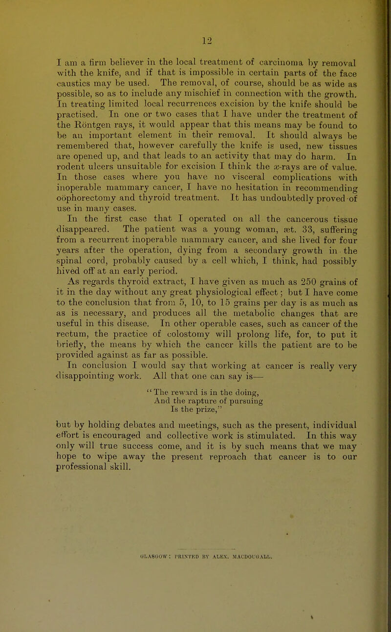 I am a firm believer in the local treatment of carcinoma by removal with the knife, and if that is impossible in certain parts of the face caustics may be used. The removal, of course, should be as wide as possible, so as to include any mischief in connection with the growth. In treating limited local recurrences excision by the knife should be practised. In one or two cases that I have under the treatment of the Rontgen rays, it would appear that this means may be found to be an important element in their removal. It should always be remembered that, however carefully the knife is used, new tissues are opened up, and that leads to an activity that may do harm. In rodent ulcers unsuitable for excision I think the .x-rays are of value. In those cases where you have no visceral complications with inoperable mammary cancer, I have no hesitation in recommending oophorectomy and thyroid treatment. It has undoubtedly proved of use in many cases. In the first case that I operated on all the cancerous tissue disappeared. The patient was a young woman, ret. 33, suffering from a recurrent inoperable mammary cancer, and she lived for four years after the operation, dying from a secondary growth in the spinal cord, probably caused by a cell which, I think, had possibly hived off at an early period. As regards thyroid extract, I have given as much as 250 grains of it in the day without any great physiological effect; but I have come to the conclusion that from 5, 10, to 15 grains per day is as much as as is necessary, and produces all the metabolic changes that are useful in this disease. In other operable cases, such as cancer of the rectum, the practice of colostomy will prolong life, for, to put it briefly, the means by which the cancer kills the patient are to be provided against as far as possible. In conclusion I would say that working at cancer is really very disappointing work. All that one can say is— The reward is in the doing, And the rapture of pursuing Is the prize, but by holding debates and meetings, such as the present, individual effort is encouraged and collective work is stimulated. In this way only will true success come, and it is by such means that we may hope to wipe away the present reproach that cancer is to our professional skill. OLASOOW: I'RINTKD BY AIiBX. MACDOl'UAlib.