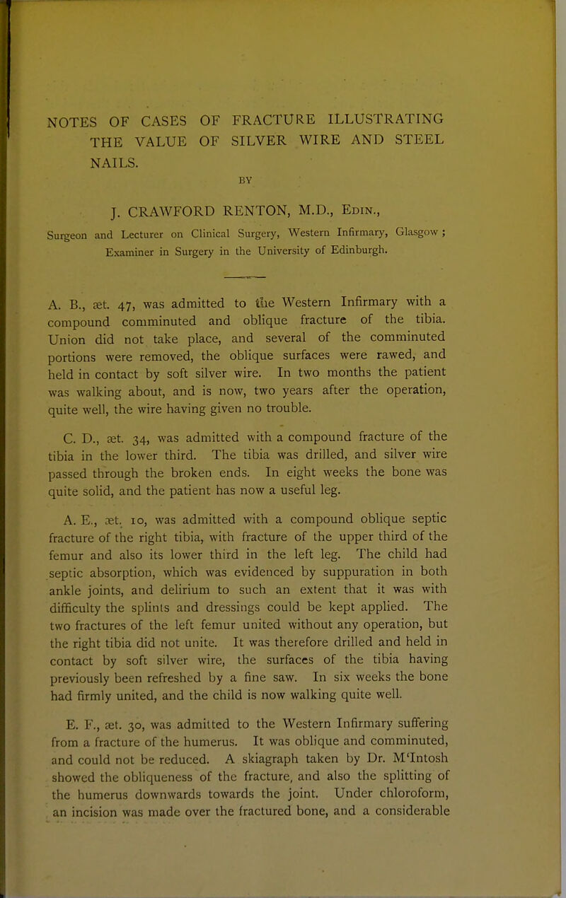 NOTES OF CASES OF FRACTURE ILLUSTRATING THE VALUE OF SILVER WIRE AND STEEL NAILS. BY J. CRAWFORD RENTON, M.D., Edin., Surgeon and Lecturer on Clinical Surgery, Western Infirmary, Glasgow ; Examiner in Surgery in the University of Edinburgh. A. B., £Bt. 47, was admitted to the Western Infirmary with a compound comminuted and oblique fracture of the tibia. Union did not take place, and several of the comminuted portions were removed, the oblique surfaces were rawed, and held in contact by soft silver wire. In two months the patient was walking about, and is now, two years after the operation, quite well, the wire having given no trouble. C. D., aet. 34, was admitted with a compound fracture of the tibia in the lower third. The tibia was drilled, and silver wire passed through the broken ends. In eight weeks the bone was quite solid, and the patient has now a useful leg. A. E., xX. 10, was admitted with a compound oblique septic fracture of the right tibia, with fracture of the upper third of the femur and also its lower third in the left leg. The child had septic absorption, which was evidenced by suppuration in both ankle joints, and delirium to such an extent that it was with difficulty the splints and dressings could be kept applied. The two fractures of the left femur united without any operation, but the right tibia did not unite. It was therefore drilled and held in contact by soft silver wire, the surfaces of the tibia having previously been refreshed by a fine saw. In six weeks the bone had firmly united, and the child is now walking quite well. E. F., set. 30, was admitted to the Western Infirmary suffering from a fracture of the humerus. It was oblique and comminuted, and could not be reduced. A skiagraph taken by Dr. M'Intosh showed the obliqueness of the fracture, and also the splitting of the humerus downwards towards the joint. Under chloroform, an incision was made over the fractured bone, and a considerable