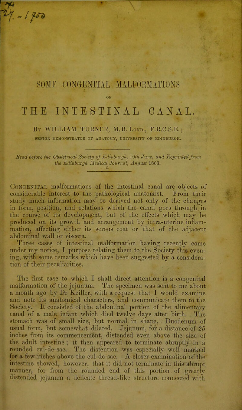 SOME CONGENITAL MALb'OllM.VTKlNS OF THE INTESTINAL CANAL. By WILLIAM TURNER, M.B. Lond., F.R.C.S.E. ; SENIOR DEMONSTBATOR OP ANATOMY, UNIVERSITY OF EDINBURGH. Read before tJie Obstetrical Society of Edinburgh, lOih June, and Beprirded from the Edinbargh Medical Journal, August 1863. c Congenital malformations of the intestiual canal are objects of considerable interest to the pathological anatomist. From their study much information may be derived not only of the changes in form, position, and relations which the canal goes through in the course of its development, but of the etfects which may be produced on its growth and arrangement by iutra-uterine inflam- mation, affecting either its serous coat or that of the adjacent abdominal wall or viscera. Three cases of intestinal malformation having recently come under my notice, I purpose relating them to the Society this even- ing, with some remarks which have been suggested by a considera- tion of their peculiarities. The first case to which I shall direct attention is a congenital malformation of the jejunum. The specimen was sentio me about a month ago by Dr Keiller, with a request that I would examine and note its anatomical characters, and communicate them to the Society, It consisted of the abdominal portion of the alimentary canal of a male infant which died twelve days after birth. . The stomach was of small size, but normal in shape. Duodenum of usual form, but somewhat dilated. Jejunum, foi' a distance of 25 inches from its commencement, distended even above tlie size of the adult intestine; it then appeared to terminate abruptly in a rounded cul-de-sac. The distention was especially well marked for a few inches above the cul-de-sac. A closer examination of the intestine showed, however, that it did not terminate in this abrupt manner, for from the rounded end of this portion of greatly distended jejunum a delicate thread-like structure connected with