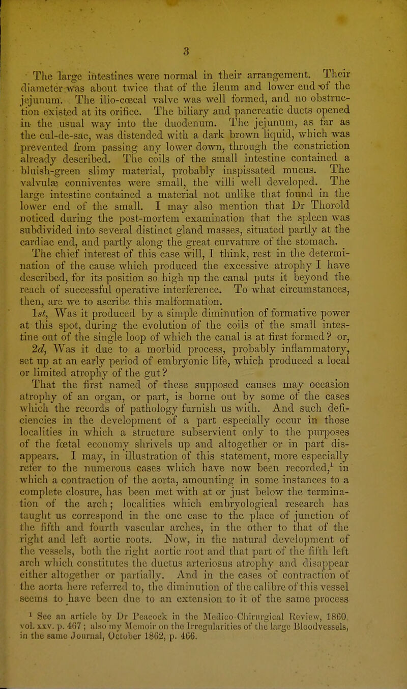 • The large intestines were normal in their arrangement. Their diameter:was about twice that of the ileum and lower endK)f tlie jejunum'. The ilio-eoecal valve was well formed, and no obstrue- tion existed at its orifice. The biliary and pancreatic ducts opened in the usual way into the duodenum. Tlie jejunum, as far as the cul-de-sac, was distended with a dark brown liquid, which was prevented from passing any lower down, through the constriction already described. The coils of the small intestine contained a bluish-green slimy material, probably inspissated mucus. The valvulfB conniventes were small, the villi well developed.^ The large intestine contained a material not unlike that found in the lower end of the small. I may also mention that Dr Thorold noticed during the post-mortem examination that the spleen was subdivided into several distinct gland masses, situated partly at the cardiac end, and partly along the great curvature of the stomach. The chief interest of this case will, I think, rest in the determi- nation of the cause which produced the excessive atrophy I have described, for its position so high u.p the canal puts it beyond the reach of successful operative interference. To what circumstances, then, are we to ascribe this malformation. 1st, Was it produced by a simple diminution of formative power at this spot, during the evolution of the coils of the small intes- tine out of the single loop of which the canal is at first formed ? or, 2d, Was it due to a morbid process, probably inflammatory, set up at an early period of embryonic life, which produced a local or limited atrophy of the gut ? That the first named of these supposed causes may occasion atrophy of an organ, or part, is borne out by some of the cases which the records of pathology furnish us with. And such defi- ciencies in the development of a part especially occur in those localities in which a structure subservient only to the purposes of the foetal economy shrivels up and altogether or in part dis- appears. 1 may, in illustration of this statement, more especially refer to the numerous cases which have now been recorded,^ in which a contraction of the aorta, amounting in some instances to a complete closure, has been met with at or just below the termina- tion of the arch; localities which embryological research has taught us correspond in the one case to the place of junction of the fifth and fourth vascular arches, in the other to that of the right and left aortic roots. Now, in the natural development of the vessels, both the right aortic root and that part of the fifth leit arch which constitutes the ductus arteriosus atrophy and disappear either altogether or j)artially. And in the cases of contraction of the aorta liere referred to, the diminution of the calibre of this vessel seems to have been due to an extension to it of the same process ^ Sec an artido by Dr Peacock in tlic Medico Cliirnri^ical llcviow, 18G0 vol. XXV. p. 407 ; also iny Memoir on tiie Trregiilarities of the large Bloodvessels, in the same Jourual, October 1802, p. 406.