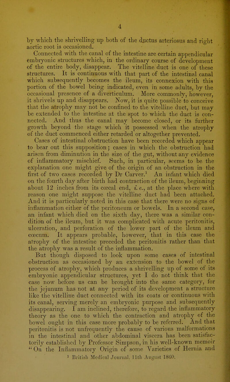 by wliicli tlie shrivelling up iDoth of the ductus arteriosus and right aortic root is occasioned. Connected with tlie canal of the intestine are certain appendicular embryonic structures which, in the ordinary course of development of the entire body, disappear. The vitelline duct is one of these structures. It is continuous with that part of the intestinal canal whicli subsequently becomes the ileum, its connexion with this portion of the bowel being indicated, even in some adults, by the occasional presence of a diverticulum. More commonly, however, it shrivels up and disappears. Now, it is quite possible to conceive that the atrophy may not be confined to the vitelline duct, but may be extended to the intestine at the spot to which the duct is con- nected. And thus the canal may become closed, or its further growth beyond the stage which it possessed when the atrophy of the duct commenced either retarded or altogether prevented. Cases of intestinal obstruction have been recorded which appear to bear out this supposition; cases in which the obstruction had arisen fi-om diminution in the size of the gut, without any evidence of inflammatory mischief. Such, in particular, seems to be the explanation one might give of the origin of an obstruction in the first of two cases recorded by Dr Carver.^ An infant which died on the fourth day after birth had contraction of the ileum, beginning about 12 inches from its coecal end, i.e., at the place where with reason one might suppose the vitelline duct had been attached. And it is particularly noted in this case that there were no signs of inflammation either of the peritoneum or bowels. In a second case, an infant which died on the sixth day, there was a similar con- dition of the ileum, but it was complicated with acute peritonitis, ulceration, and perforation of the lower part of the ileum and coecum. It appears probable, however, that in this case the atrophy of the intestine preceded the peritonitis rather than that the atrophy was a result of the inflammation. But though disposed to look upon some cases of intestinal obstruction as occasioned by an extension to the bowel of the process of atrophy, which produces a shrivelling up of some of its embryonic appendicular structures, yet I do not think that the case now before us can be brought into the same category, for the jejunum has not at any period of its development a structure like the vitelline duct connected with its coats or continuous with its canal, serving merely an embryonic purpose and subsequently disappearing. I am inclined, therefore, to regard the inflammatory theory as the one to which the contraction and atrophy of the bowel ought in this case more probably to be referred. And that peritonitis is not unfrequently tlae cause of various malformations in the intestinal and other abdominal viscera has been satisfac- torily established by Professor Simpson, in his well-known memoir  On the Inflammatory Origin of some Varieties of Hernia and J Britisli Medical Journal, lltli August 1800.