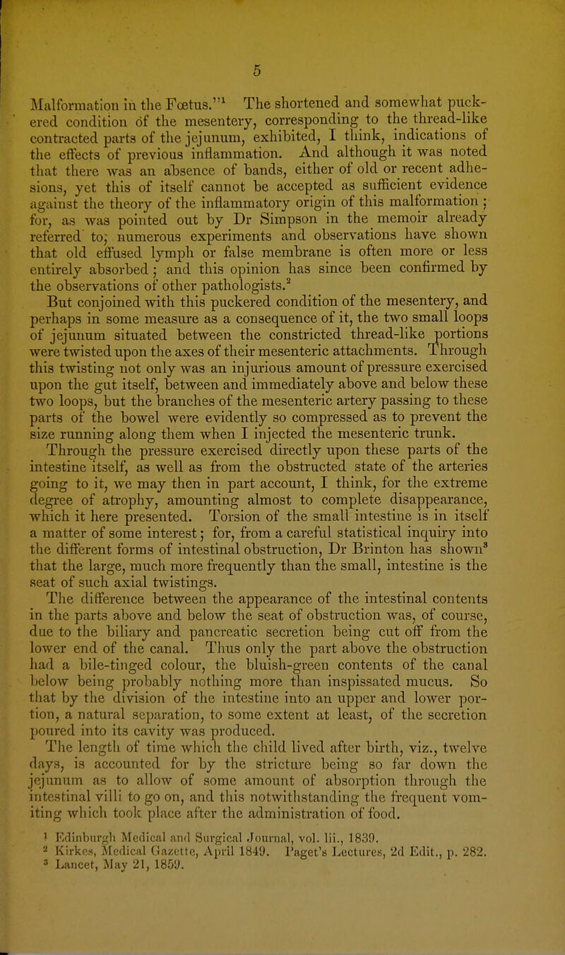 Malformation in the Foetus.^ The shortened and somewhat puck- ered condition of the mesentery, corresponding to the thread-like contracted parts of the jejnnum, exhibited, I think, indications of the effects of previous inflammation. And although it was noted that there was an absence of bands, either of old or recent adhe- sions, yet this of itself cannot be accepted as sufficient evidence against the theory of the inflammatory origin of this malformation : for, as was pointed out by Dr Simpson in the memoir already referred' to; numerous experiments and observations have shown that old effused lymph or false membrane is often more or less entirely absorbed; and this opinion has since been confirmed by the observations of other pathologists.^ But conjoined with this puckered condition of the mesentery, and perhaps in some measure as a consequence of it, the two small loops of jejunum situated between the constricted thread-like portions were twisted upon the axes of their mesenteric attachments. Through this twisting not only was an injurious amount of pressure exercised upon the gut itself, between and immediately above and below these two loops, but the branches of the mesenteric artery passing to these parts of the bowel were evidently so compressed as to prevent the size running along them when I injected the mesenteric trunk. Through the pressure exercised directly upon these parts of the intestine itself, as well as from the obstructed state of the arteries going to it, we may then in part account, I think, for the extreme degree of atrophy, amounting almost to complete disappearance, which it here presented. Torsion of the small intestine is in itself a matter of some interest; for, from a careful statistical inquiry into the different forms of intestinal obstruction, Dr Brinton has shown' that the large, much more frequently than the small, intestine is the seat of such axial twistings. The difference between the appearance of the intestinal contents in the parts above and below the seat of obstruction Avas, of course, due to the biliary and pancreatic secretion being cut off from the lower end of the canal. Thus only the part above the obstruction had a bile-tinged colour, the bluish-green contents of the canal below being probably nothing more than inspissated mucus. So that by the division of the intestine into an upper and lower por- tion, a natural separation, to some extent at least, of the secretion poured into its cavity was produced. The length of time which the child lived after birth, viz., twelve days, is accounted for by the stricture being so far down the jejunum as to allow of some amount of absorption through the intestinal villi to go on, and this notwithstanding the frequent vom- iting which took place after the administration of food. ' Edinburgh Medical and Surgical Jouraal, vol. lii., 1839. 2 Kirkcs, Medical (Gazette, April 1849. I'aget's J^ectures, '2d Edit., p. 282. 3 Lancet, May 21, 1859.